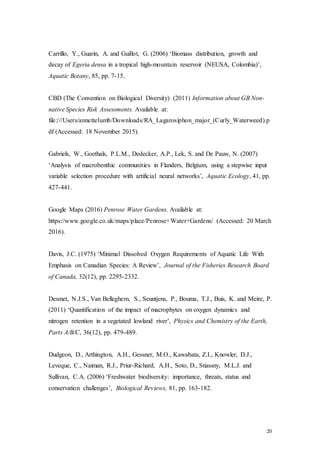 20
Carrillo, Y., Guarín, A. and Guillot, G. (2006) ‘Biomass distribution, growth and
decay of Egeria densa in a tropical high-mountain reservoir (NEUSA, Colombia)’,
Aquatic Botany, 85, pp. 7-15.
CBD (The Convention on Biological Diversity) (2011) Information about GB Non-
native Species Risk Assessments. Available at:
file:///Users/annettelumb/Downloads/RA_Lagarosiphon_major_(Curly_Waterweed).p
df (Accessed: 18 November 2015).
Gabriels, W., Goethals, P.L.M., Dedecker, A.P., Lek, S. and De Pauw, N. (2007)
‘Analysis of macrobenthic communities in Flanders, Belgium, using a stepwise input
variable selection procedure with artificial neural networks’, Aquatic Ecology, 41, pp.
427-441.
Google Maps (2016) Penrose Water Gardens. Available at:
https://www.google.co.uk/maps/place/Penrose+Water+Gardens/ (Accessed: 20 March
2016).
Davis, J.C. (1975) ‘Minimal Dissolved Oxygen Requirements of Aquatic Life With
Emphasis on Canadian Species: A Review’, Journal of the Fisheries Research Board
of Canada, 32(12), pp. 2295-2332.
Desmet, N.J.S., Van Belleghem, S., Seuntjens, P., Bouma, T.J., Buis, K. and Meire, P.
(2011) ‘Quantification of the impact of macrophytes on oxygen dynamics and
nitrogen retention in a vegetated lowland river’, Physics and Chemistry of the Earth,
Parts A/B/C, 36(12), pp. 479-489.
Dudgeon, D., Arthington, A.H., Gessner, M.O., Kawabata, Z.I., Knowler, D.J.,
Leveque, C., Naiman, R.J., Priur-Richard, A.H., Soto, D., Stiassny, M.L.J. and
Sullivan, C.A. (2006) ‘Freshwater biodiversity: importance, threats, status and
conservation challenges’, Biological Reviews, 81, pp. 163-182.
 