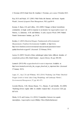 22
J. Newman (2015) Email from Dr. Jonathan J. Newman, pers comm, 9 October 2015.
Kay, K.H. and Hoyle, S.T. (2001) ‘Mail Order, the Internet, and Invasic Aquatic
Weeds’, Journal of aquatic Plant Management, 39(1), pp.88-91
Keenan, E. Baars, J-R. and Caffrey, J.M. (2009) ‘Changes in littoral invertebrate
communities in lough corrib in response to an invasion by Lagarosiphon major’, in:
Pieterse, A., Rytkonen, A-M. and Hellsten, S. (eds.) Aquatic Weeds 2009. Finland:
Finnish Environment Institute, pp. 24-28.
Kemker, C. (2013) Dissolved Oxygen: Fundamentals of Environmental
Measurements. Fondriest Environmental. Available at: http://www.
http://www.fondriest.com/environmental-measurements/parameters/water-
quality/dissolved-oxygen/#2 (Accessed: 22 February 2016).
Larson, D. (2007) ‘Growth of three submberged plants below different densities of
nymphoides peltara (SG, Gmel) Kuntze’, Aquatic Botany, 86, pp. 280-284.
Lenntech (2015) Why oxygen dissolved in water is important. Available at:
http://www.lenntech.com/why_the_oxygen_dissolved_is_important.htm (Accessed:
27 January 2015).
Leppi, J.C., Arp, C.D. and Whitman, M.S. (2016) ‘Predicting Late Winter Dissolved
Oxygen Levels in Arctic Lakes Using Morphology and Landscape Metrics’,
Environmental Management, 57, pp. 463-473.
Loverde-Oliveira, S.M., Moraes Huszar, V.L., Mazzeo, N. and Scheffer, M. (2009)
‘Hydrology-driven regime shifts in a shallow tropical lake’, Ecosystems 12(5), pp.
807-819.
Martin, G. D. and Coetzee, J.A. (2014) ‘Competition between two aquatic
macrophytes, Lagarosiphon major (Ridley) Moss (Hydrocharitaceae)
 