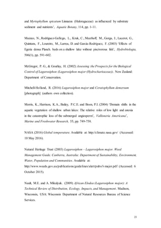 23
and Myriophyllum spicatum Linnaeus (Haloragaceae) as influenced by substrate
sediment and nutrients’, Aquatic Botany, 114, pp. 1-11.
Mazzeo, N., Rodríguez-Gallego, L., Kruk, C., Meerhoff, M., Gorga, J., Lacerot, G.,
Quintans, F., Loureiro, M., Larrea, D. and García-Rodríguez, F. (2003) ‘Effects of
Egeria densa Planch. beds on a shallow lake without piscivorous fish’, Hydrobiologia,
506(1), pp. 591-602.
McGregor, P. G., & Gourlay, H. (2002) Assessing the Prospects for the Biological
Control of Lagarosiphon (Lagarosiphon major (Hydrocharitaceae)). New Zealand:
Department of Conservation.
Mitchell-Holland, R. (2016) Lagarosiphon major and Ceratophyllum demersum
[photograph] (authors own collection).
Morris, K., Harrison, K.A., Bailey, P.C.E. and Boon, P.I. (2004) ‘Domain shifts in the
aquatic vegetation of shallow urban lakes: The relative roles of low light and anoxia
in the catastrophic loss of the submerged angiosperm’, Vallisneria Americana’,
Marine and Freshwater Research, 55, pp. 749-758.
NASA (2016) Global temperature. Available at: http://climate.nasa.gov/ (Accessed:
10 May 2016).
Natural Heritage Trust (2003) Lagarosiphon – Lagarosiphon major. Weed
Management Guide. Canberra, Australia: Department of Sustainability, Environment,
Water, Population and Communities. Available at:
http://www.weeds.gov.au/publications/guidelines/alert/pubs/l-major.pdf (Accessed: 6
October 2015).
Nault, M.E. and A. Mikulyuk. (2009) African Elodea (Lagarosiphon major): A
Technical Review of Distribution, Ecology, Impacts, and Management. Madison,
Wisconsin, USA: Wisconsin Department of Natural Resources Bureau of Science
Services.
 