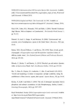 24
NNSS (2011) Information about GB Non-native Species Risk Assessments. Available
at:file:///Users/annettelumb/Downloads/RA_Lagarosiphon_major_(Curly_Waterweed
).pdf (Accessed: 10 March 2015)
NNSS (2016) England and Wales: The Countryside Act 1981. Available at:
http://www.nonnativespecies.org//index.cfm?pageid=67 (Accessed: 2 January 2016).
Paerl, H.W., Fulton, R.S., Moisander, P.M. and Dyble, J. (2001) ‘Harmful Freshwater
Algal Blooms, With an Emphasis on Cyanobacteria’, The Scientific World Journal, 1,
pp. 76-113.
Pimentel, D., Lach, L., Zuniga, R. and Morrison, D. (2000) ‘ Environmental and
economic costs of nonindigenous species in the United States’, Bioscience, 50(1), pp.
53-65.
Rattray, M.R., Howard-Williams, C. and Brown, J.M. (1994) ‘Rates of early growth
of propagules of Lagarosiphon major and Myriophyllum triphyllum in lakes of
differing trophic status’, New Zealand Journal of Marine and Freshwater Research,
28(3), pp. 235-241.
Ribaudo, C., Bertrin, V. and Dutartre, A. (2014) ‘Dissolved gas and nutrient dynamics
within an Egeria densa Planch. bed’, Acta Botanica Gallica, 161(3), pp. 233-241.
Riis, T., Olsen, B., Clayton, S.J., Lambertini, C., Brix, H. and Sorrell, K.B. (2012)
‘Growth and morphology in relation to temperature and light availability during the
establishment of three invasive aquatic plant species’ Aquatic Botany, 102, pp. 56-64.
Rooney, N., Kalff, J and Habel, C. (2003) ‘The role of submerged macrophyte beds in
phosphorus and sediment accumulation in Lake Memphremagog, Quebec, Canada’,
Limnology Oceanography, 48(5), pp, 1927-1937.
Royal Horticultural Society (2016) Lagarosiphon major (curly waterweed). Available
at: https://www.rhs.org.uk/Plants/9805/Lagarosiphon-
major/Details?returnurl=%2Fplants%2Fsearch-results (Accessed: 29 March 2016).
 