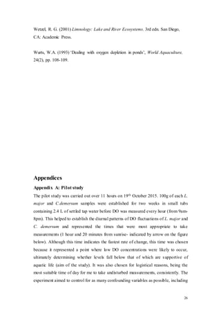 26
Wetzel, R. G. (2001) Limnology: Lake and River Ecosystems. 3rd edn. San Diego,
CA: Academic Press.
Wurts, W.A. (1993) ‘Dealing with oxygen depletion in ponds’, World Aquaculture,
24(2), pp. 108-109.
Appendices
Appendix A: Pilot study
The pilot study was carried out over 11 hours on 19th October 2015. 100g of each L.
major and C.demersum samples were established for two weeks in small tubs
containing 2.4 L of settled tap water before DO was measured every hour (from 9am-
8pm). This helped to establish the diurnal patterns of DO fluctuations of L. major and
C. demersum and represented the times that were most appropriate to take
measurements (1 hour and 20 minutes from sunrise- indicated by arrow on the figure
below). Although this time indicates the fastest rate of change, this time was chosen
because it represented a point where low DO concentrations were likely to occur,
ultimately determining whether levels fall below that of which are supportive of
aquatic life (aim of the study). It was also chosen for logistical reasons, being the
most suitable time of day for me to take undisturbed measurements, consistently. The
experiment aimed to control for as many confounding variables as possible, including
 