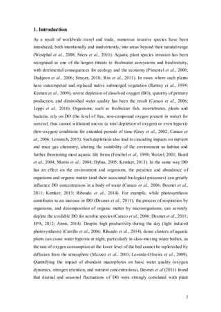 2
1. Introduction
As a result of worldwide travel and trade, numerous invasive species have been
introduced, both intentionally and inadvertently, into areas beyond their natural range
(Westphal et al., 2008; Stiers et al., 2011). Aquatic plant species invasion has been
recognised as one of the largest threats to freshwater ecosystems and biodiversity,
with detrimental consequences for ecology and the economy (Pimentel et al., 2000;
Dudgeon et al., 2006; Strayer, 2010; Riis et al., 2011). In cases where such plants
have outcompeted and replaced native submerged vegetation (Rattray et al., 1994:
Keenan et al., 2009), severe depletion of dissolved oxygen (DO), quantity of primary
production, and diminished water quality has been the result (Caraco et al., 2006;
Leppi et al., 2016). Organisms, such as freshwater fish, invertebrates, plants and
bacteria, rely on DO (the level of free, non-compound oxygen present in water) for
survival, thus cannot withstand anoxic (a total depletion of oxygen) or even hypoxic
(low-oxygen) conditions for extended periods of time (Gray et al., 2002; Caraco et
al., 2006; Lenntech, 2015). Such depletions also lead to cascading impacts on nutrient
and trace gas chemistry, altering the suitability of the environment as habitat and
further threatening most aquatic life forms (Fenchel et al., 1998; Wetzel, 2001; Baird
et al., 2004; Morris et al., 2004; Dybas, 2005; Kemker, 2013). In the same way DO
has an effect on the environment and organisms, the presence and abundance of
organisms and organic matter (and their associated biological processes) can greatly
influence DO concentrations in a body of water (Caraco et al., 2006; Desmet et al.,
2011; Kemker, 2013; Ribaudo et al., 2014). For example, while photosynthesis
contributes to an increase in DO (Desmet et al., 2011), the process of respiration by
organisms, and decomposition of organic matter by microorganisms, can severely
deplete the available DO for aerobic species (Caraco et al., 2006: Desmet et al., 2011;
EPA, 2012; Annis, 2014). Despite high productivity during the day (light induced
photosynthesis) (Carrillo et al., 2006; Ribaudo et al., 2014), dense clusters of aquatic
plants can cause water hypoxia at night, particularly in slow-moving water bodies, as
the rate of oxygen consumption at the lower level of the bed cannot be replenished by
diffusion from the atmosphere (Mazzeo et al., 2003; Loverde-Oliveira et al., 2009).
Quantifying the impact of abundant macrophytes on basic water quality (oxygen
dynamics, nitrogen retention, and nutrient concentrations), Desmet et al (2011) found
that diurnal and seasonal fluctuations of DO were strongly correlated with plant
 