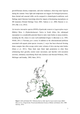 3
growth/biomass density, temperature, and solar irradiances, observing water hypoxia
during the summer. Since light and temperature are triggers for biological processes,
these diurnal and seasonal shifts can be assigned to climatological conditions; such
findings match literature knowledge about the impacts of dominating macrophytes on
DO dynamics (Natural Heritage Trust, 2003; Tadesse et al., 2004; Hussner et al.,
2011; Riis et al., 2012).
An invasive non-native species (INNS) of particular concern is Lagarosiphon major
(Ridley) Moss. L (Hydrocharitaceae). Native to South Africa, this submerged
macrophyte is a considerable potential threat to static water bodies in many countries,
including the UK, where it is now well established (Figure 1) (Bowmer et al., 1995;
NNSS, 2011; J. Newman, pers comm). In addition to the aforementioned problems
associated with aquatic plant species invasion, L. major has been observed forming
dense canopies that often occupy entire water volumes of slow-moving water bodies
(Stiers et al., 2011). These thick mats block light penetration to other flora
(eliminating their growth), restrict water movement, and interfere with recreation
activities, ultimately exacerbating flood risks (Schwarz and Howard-Williams, 1993;
McGregor and Gourlay, 2002; Stiers, 2011).
Figure 1. GB and Ireland 2011 Ordnance Survey; Grid map for Lagarosiphon major (Ridl.)
Moss ex V.A. Wager [Curly Waterweed] (Botanical Society of Britain and Ireland, 2012; NBN
Gateway, 2013)
 