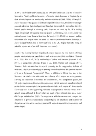 5
In 2014, The Wildlife and Countryside Act 1981 (prohibition on Sale etc. of Invasive
Non-native Plants) prohibited a number of invasive plants from sale in England due to
their adverse impacts on biodiversity and the economy (NNSS, 2016). Although L.
major was one of the species considered for prohibition of trade, the industry strongly
opposed, claiming that significant sacrifices had been made by not selling the five
banned species through a voluntary code. However, as stated by the UK’s leading
expert on research into aquatic invasive species (J. Newman, pers comm), there was
minimal countrywide financial loss from the ban (c. £10 - 25,000 per annum.) and the
exact value of L. major is still unknown. As a result of limited scientific evidence, L.
major escaped the ban, thus is still widely sold in the UK, despite there also being no
scientific reason not to ban it (J. Newman, pers comm).
Much of the existing literature regarding L. major focus on the core factors affecting
aquatic plant growth and morphology, such as temperature/light conditions (Desmet
et al., 2011; Riis et al., 2012), availability of carbon and nutrients (Hussner et al.,
2014), or competitive abilities (Stiers et al., 2011; Martin and Coetzee, 2014).
However, little attention has been paid primarily to the oxygenating abilities of
invasive L. major, with seemingly no existing scientific evidence that justifies the sale
of it as a designated “oxygenator”. Thus, in addition to filling this gap in the
literature, the study aims determine the efficacy of L. major as an oxygenator,
allowing the assessment of its fitness for sale in the UK. As a comparison species, the
UK native macrophyte, Ceratophyllum demersum (ridgid hornwort) was chosen based
on its similar morphological and growth characteristics to L. major. C. demersum is
also widely sold as an oxygenating plant and is recognised as invasive outside of it’s
natural range, although it doesn’t share as much of the inherent risks as L. major
(McGregor and Gourlay, 2002). The experiment will also measure and compare the
differences in growth (biomass) and associated pond life abundance and diversity of
the native and non-native plant species over 12 weeks to assess their invasiveness and
habitat impact.
 