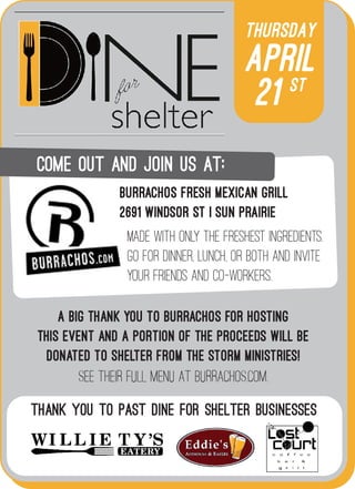 Thursday
April
21 st
A big thank you to Burrachos for hosting
this event and a portion of the proceeds will be
donated to Shelter from the Storm Ministries!
see their Full menu at Burrachos.com.
Thank you to past Dine for Shelter businesses
Come out and join us aT:
made with only the freshest ingredients.
Go for dinner, lunch, or both and invite
your friends and co-workers.
Burrachos Fresh Mexican Grill
2691 Windsor St | Sun Prairie
 