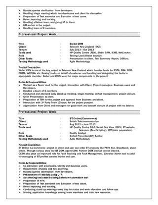  Doubts/queries clarification from developers.
 Handling triage meeting which has developers and client for discussion.
 Preparation of Test scenarios and Execution of test cases.
 Defect reporting and tracking.
 Handling offshore team, and giving KT to them.
 KM anchor in the project.
 Handling team of 8 members.
Professional Project Work
Title : Siebel CRM
Client : Telecom New Zealand (TNZ)
Tenure : July 2013 – Oct 2013
Tools used : HP Quality Centre (ALM), Siebel CRM, ICMS, NetCracker.
Role : Testing Lead (Onsite location)
Other Tasks : Presentation to client, Test Summary Report, DSR,etc.
Testing Methodology used : Agile Methodology
Project Description:
Siebel CRM is one of the key project in Telecom New Zealand which handles faults for PSTN, BBA, FIPD,
CDMA, WCDMA, etc. Raising faults on behalf of customer and handling and delegating the faults to
appropriate member. Siebel and ICMS were the major components in the project.
Roles & Responsibilities:
 Worked as a Team Lead for the project. Interaction with Client, Project managers, Business users and
Developers.
 Handled a team of 5 members.
 Conducted and attended daily stand-up meeting, triage meeting, defect management, project closure.
 Given Presentation to client.
 Preparation of TSR for the project and approval from Business and client.
 Interaction with 3rd Party Team (Chorus) for the project purpose.
 Appreciation from Client and managers for good work and smooth closure of project with no defects.
Professional Project Work
Title : BT Online (E-commerce)
Client : British Telecommunication
Tenure : Aug 2012 – June 2013
Tools used : HP Quality Centre 10.0, Siebel One View, OSCH, BT website,
Selenium (Test Scripting), QTP(data preparation)
Role : Quality Analyst
Other Tasks : Defect Prevention(DP) Anchor
Testing Methodology used : Agile Methodology
Project Description:
BT Online is e-commerce project in which end user can order BT products like PSTN line, Broadband, Vision
online. Through various sites like BT COM, Agent COM, Partner COM product can be ordered.
OCSH also plays an important role for Fault Tracking and Fault Management. Likewise Admin tool is used
for managing of BT profiles created by the end user.
Roles & Responsibilities:
 Co-ordination with Developers, Clients and Business users.
 Requirement Analysis and Test planning.
 Doubts/queries clarification from developers.
 Preparation of Test data using QTP.
 Automating test cases by using Selenium Automation tool
 Preparation of RTM.
 Preparation of Test scenarios and Execution of test cases.
 Defect reporting and tracking.
 Conducting stand up meetings every day for status and work allocation and follow ups.
 Sharing application knowledge among team members and train new resources.
 