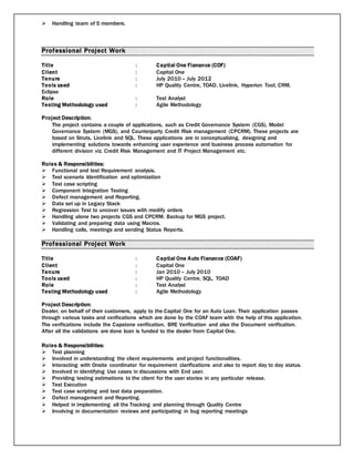  Handling team of 5 members.
Professional Project Work
Title : Captial One Fianance (COF)
Client : Capital One
Tenure : July 2010 – July 2012
Tools used : HP Quality Centre, TOAD, Livelink, Hyperion Tool, CRM,
Eclipse
Role : Test Analyst
Testing Methodology used : Agile Methodology
Project Description:
The project contains a couple of applications, such as Credit Governance System (CGS), Model
Governance System (MGS), and Counterparty Credit Risk management (CPCRM). These projects are
based on Struts, Livelink and SQL. These applications are in conceptualizing, designing and
implementing solutions towards enhancing user experience and business process automation for
different division viz. Credit Risk Management and IT Project Management etc.
Roles & Responsibilities:
 Functional and test Requirement analysis.
 Test scenario Identification and optimization
 Test case scripting
 Component Integration Testing
 Defect management and Reporting.
 Data set up in Legacy Stack
 Regression Test to uncover issues with modify orders
 Handling alone two projects CGS and CPCRM. Backup for MGS project.
 Validating and preparing data using Macros.
 Handling calls, meetings and sending Status Reports.
Professional Project Work
Title : Captial One Auto Fianance (COAF)
Client : Capital One
Tenure : Jan 2010 – July 2010
Tools used : HP Quality Centre, SQL, TOAD
Role : Test Analyst
Testing Methodology used : Agile Methodology
Project Description:
Dealer, on behalf of their customers, apply to the Capital One for an Auto Loan. Their application passes
through various tasks and verifications which are done by the COAF team with the help of this application.
The verifications include the Capstone verification, BRE Verification and also the Document verification.
After all the validations are done loan is funded to the dealer from Capital One.
Roles & Responsibilities:
 Test planning
 Involved in understanding the client requirements and project functionalities.
 Interacting with Onsite coordinator for requirement clarifications and also to report day to day status.
 Involved in identifying Use cases in discussions with End user.
 Providing testing estimations to the client for the user stories in any particular release.
 Test Execution
 Test case scripting and test data preparation.
 Defect management and Reporting.
 Helped in implementing all the Tracking and planning through Quality Centre
 Involving in documentation reviews and participating in bug reporting meetings
 