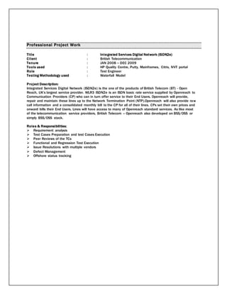 Professional Project Work
Title : Integrated Services Digital Network (ISDN2e)
Client : British Telecommunication
Tenure : JAN 2008 – DEC 2009
Tools used : HP Quality Centre, Putty, Mainframes, Citrix, IVVT portal
Role : Test Engineer
Testing Methodology used : Waterfall Model
Project Description:
Integrated Services Digital Network (ISDN2e) is the one of the products of British Telecom (BT) - Open
Reach, UK’s largest service provider. WLR3 ISDN2e is an ISDN basic rate service supplied by Openreach to
Communication Providers (CP) who can in turn offer service to their End Users. Openreach will provide,
repair and maintain these lines up to the Network Termination Point (NTP).Openreach will also provide raw
call information and a consolidated monthly bill to the CP for all of their lines. CPs set their own prices and
onward bills their End Users. Lines will have access to many of Openreach standard services. As like most
of the telecommunication service providers, British Telecom – Openreach also developed on BSS/OSS or
simply BSS/OSS stack.
Roles & Responsibilities:
 Requirement analysis
 Test Cases Preparation and test Cases Execution
 Peer Reviews of the TCs
 Functional and Regression Test Execution
 Issue Resolutions with multiple vendors
 Defect Management
 Offshore status tracking
 