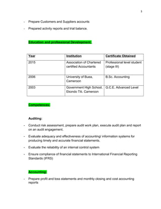 3
- Prepare Customers and Suppliers accounts
- Prepared activity reports and trial balance.
Education and professional Development:
Year Institution Certificate Obtained
2015 Association of Chartered
certified Accountants
Professional level student
(stage III)
2006 University of Buea,
Cameroon
B.Sc. Accounting
2003 Government High School,
Ekondo Titi. Cameroon
G.C.E. Advanced Level
Competences:
Auditing:
- Conduct risk assessment, prepare audit work plan, execute audit plan and report
on an audit engagement.
- Evaluate adequacy and effectiveness of accounting/ information systems for
producing timely and accurate financial statements.
- Evaluate the reliability of an internal control system
- Ensure compliance of financial statements to International Financial Reporting
Standards (IFRS)
Accounting:
- Prepare profit and loss statements and monthly closing and cost accounting
reports
 