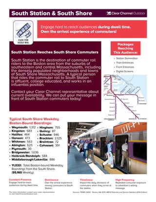 For more information contact your sales representative
or visit ClearChannelOutdoor.com.
Sources: PRIME LINGO - Boston, MA 2015; MBTA Ridership and Service Statistics (2014 Edition)
Constant Presence
Engage hard-to-reach
audiences during dwell time.
Packages
Reaching
This Audience:
• 	Station Domination
• 	Train Entrances
• 	Front Entrances
• 	Digital Screens
Dominance
Own the arrival experience
among commuters to South
Station.
Timeliness
Impact the daily decisions of
commuters when they arrive at
the station.
High Frequency
Repeated consumer exposure
to advertiser’s selling
message.
Engage hard to reach audiences during dwell time.
Own the arrival experience of commuters!
Typical South Shore Weekday
Boston-Bound Boardings:
•	Weymouth: 1,312
•	Kingston: 683
•	Halifax: 464
•	Hanson: 473
•	Whitman: 563
•	Abington: 625
•	Plymouth: 30
•	Bridgewater: 1,036
•	Holbrook/Randolph: 584
•	Middleborough/Lakeville: 886
South Station Reaches South Shore Commuters
South Station is the destination of commuter rail
riders to the Boston area from the suburbs of
southeastern and central Massachusetts, including
the densely populated neighborhoods and towns
of South Shore Massachusetts. A typical person
that rides the commuter rail to South Station
is affluent, college educated, and works in an
influential position.
Contact your Clear Channel representative about
current availability. We can put your message in
front of South Station commuters today!
South Station & South Shore
•	11,032: Total Boston-bound Weekday
	 Boardings from the South Shore.
	(55,160 Weekly).
CLICK FOR
SIZZLE REEL
•	Hingham: 755
•	Quincy: 87
•	Scituate: 946
•	Brockton: 2,125
•	Braintree: 72
•	Cohasset: 391
 