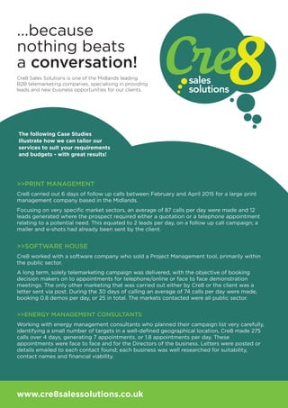 ...because
nothing beats
a conversation!
www.cre8salessolutions.co.uk
Cre8 Sales Solutions is one of the Midlands leading
B2B telemarketing companies, specialising in providing
leads and new business opportunities for our clients.
>>PRINT MANAGEMENT
Cre8 carried out 6 days of follow up calls between February and April 2015 for a large print
management company based in the Midlands.
Focusing on very speciﬁc market sectors, an average of 87 calls per day were made and 12
leads generated where the prospect required either a quotation or a telephone appointment
relating to a potential need. This equated to 2 leads per day, on a follow up call campaign; a
mailer and e-shots had already been sent by the client.
>>SOFTWARE HOUSE
Cre8 worked with a software company who sold a Project Management tool, primarily within
the public sector.
A long term, solely telemarketing campaign was delivered, with the objective of booking
decision makers on to appointments for telephone/online or face to face demonstration
meetings. The only other marketing that was carried out either by Cre8 or the client was a
letter sent via post. During the 30 days of calling an average of 74 calls per day were made,
booking 0.8 demos per day, or 25 in total. The markets contacted were all public sector.
>>ENERGY MANAGEMENT CONSULTANTS
Working with energy management consultants who planned their campaign list very carefully,
identifying a small number of targets in a well-deﬁned geographical location, Cre8 made 275
calls over 4 days, generating 7 appointments, or 1.8 appointments per day. These
appointments were face to face and for the Directors of the business. Letters were posted or
details emailed to each contact found; each business was well researched for suitability,
contact names and ﬁnancial viability.
The following Case Studies
illustrate how we can tailor our
services to suit your requirements
and budgets - with great results!
 
