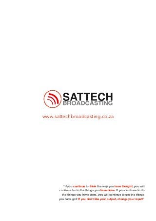 www.sattechbroadcasting.co.za
"if you continue to think the way you have thought, you will
continue to do the things you have done. If you continue to do
the things you have done, you will continue to get the things
you have got! If you don’t like your output, change your input!”
 