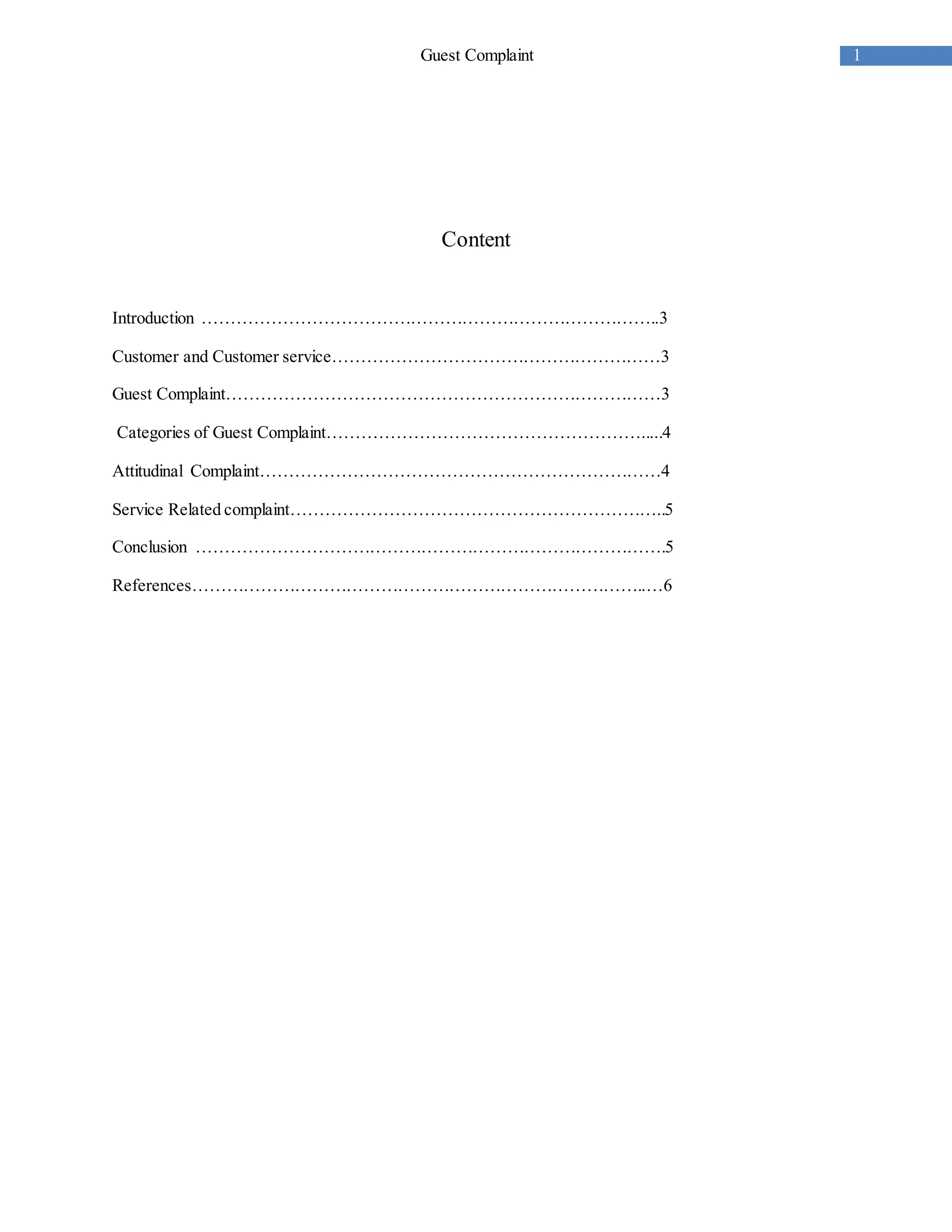1Guest Complaint
Content
Introduction ……………………………………………………………………..3
Customer and Customer service…………………………………………………3
Guest Complaint…………………………………………………………………3
Categories of Guest Complaint……………………………………………….....4
Attitudinal Complaint……………………………………………………………4
Service Related complaint………………………………………………………..5
Conclusion ……………………………………………………………………….5
References……………………………………………………………………..…6
 