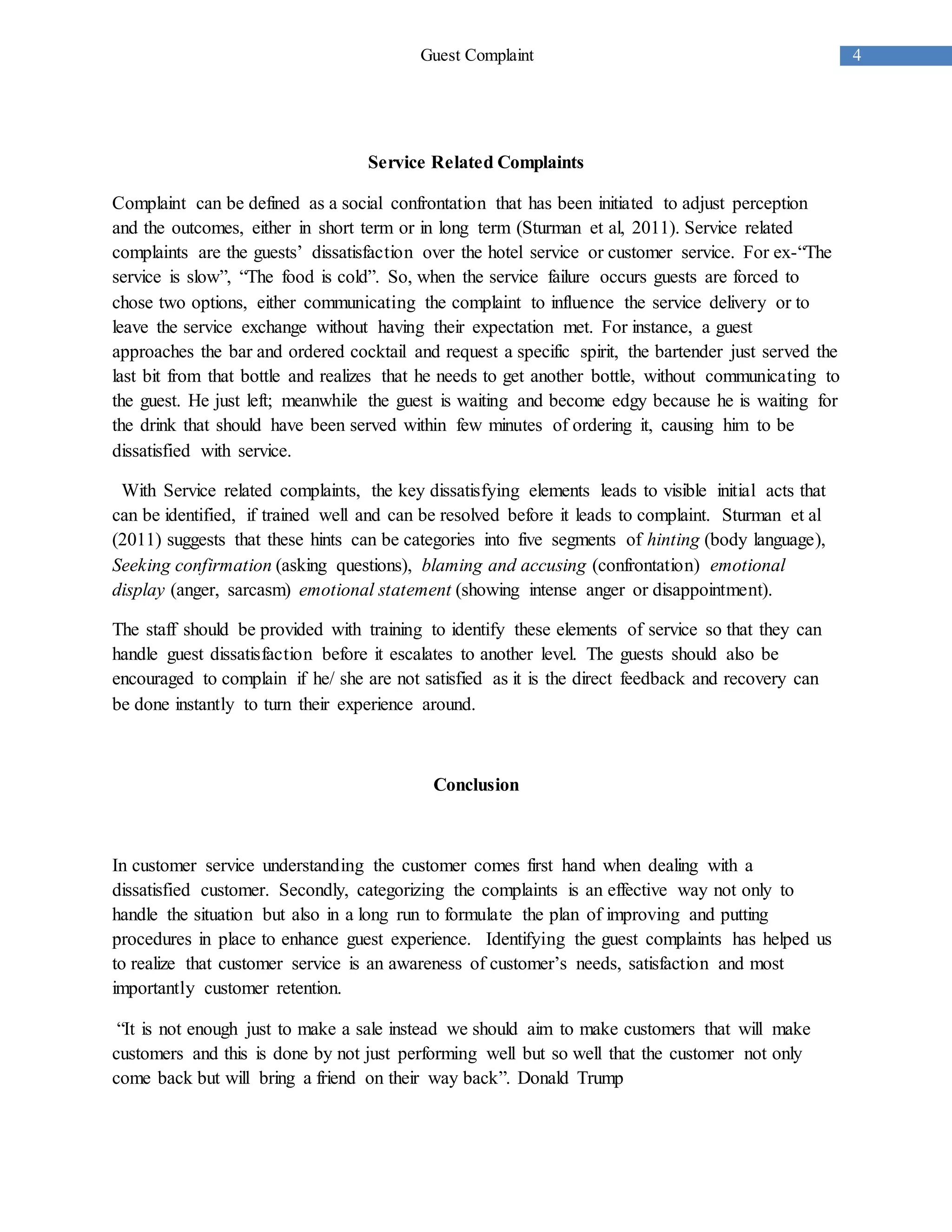 4Guest Complaint
Service Related Complaints
Complaint can be defined as a social confrontation that has been initiated to adjust perception
and the outcomes, either in short term or in long term (Sturman et al, 2011). Service related
complaints are the guests’ dissatisfaction over the hotel service or customer service. For ex-“The
service is slow”, “The food is cold”. So, when the service failure occurs guests are forced to
chose two options, either communicating the complaint to influence the service delivery or to
leave the service exchange without having their expectation met. For instance, a guest
approaches the bar and ordered cocktail and request a specific spirit, the bartender just served the
last bit from that bottle and realizes that he needs to get another bottle, without communicating to
the guest. He just left; meanwhile the guest is waiting and become edgy because he is waiting for
the drink that should have been served within few minutes of ordering it, causing him to be
dissatisfied with service.
With Service related complaints, the key dissatisfying elements leads to visible initial acts that
can be identified, if trained well and can be resolved before it leads to complaint. Sturman et al
(2011) suggests that these hints can be categories into five segments of hinting (body language),
Seeking confirmation (asking questions), blaming and accusing (confrontation) emotional
display (anger, sarcasm) emotional statement (showing intense anger or disappointment).
The staff should be provided with training to identify these elements of service so that they can
handle guest dissatisfaction before it escalates to another level. The guests should also be
encouraged to complain if he/ she are not satisfied as it is the direct feedback and recovery can
be done instantly to turn their experience around.
Conclusion
In customer service understanding the customer comes first hand when dealing with a
dissatisfied customer. Secondly, categorizing the complaints is an effective way not only to
handle the situation but also in a long run to formulate the plan of improving and putting
procedures in place to enhance guest experience. Identifying the guest complaints has helped us
to realize that customer service is an awareness of customer’s needs, satisfaction and most
importantly customer retention.
“It is not enough just to make a sale instead we should aim to make customers that will make
customers and this is done by not just performing well but so well that the customer not only
come back but will bring a friend on their way back”. Donald Trump
 