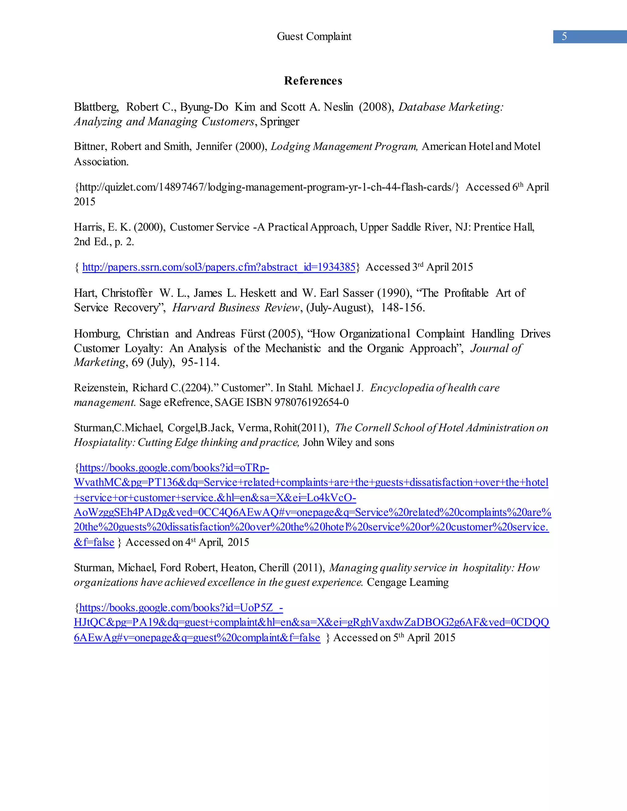 5Guest Complaint
References
Blattberg, Robert C., Byung-Do Kim and Scott A. Neslin (2008), Database Marketing:
Analyzing and Managing Customers, Springer
Bittner, Robert and Smith, Jennifer (2000), Lodging Management Program, American Hoteland Motel
Association.
{http://quizlet.com/14897467/lodging-management-program-yr-1-ch-44-flash-cards/} Accessed 6th
April
2015
Harris, E. K. (2000), Customer Service -A PracticalApproach, Upper Saddle River, NJ: Prentice Hall,
2nd Ed., p. 2.
{ http://papers.ssrn.com/sol3/papers.cfm?abstract_id=1934385} Accessed 3rd
April 2015
Hart, Christoffer W. L., James L. Heskett and W. Earl Sasser (1990), “The Profitable Art of
Service Recovery”, Harvard Business Review, (July-August), 148-156.
Homburg, Christian and Andreas Fürst (2005), “How Organizational Complaint Handling Drives
Customer Loyalty: An Analysis of the Mechanistic and the Organic Approach”, Journal of
Marketing, 69 (July), 95-114.
Reizenstein, Richard C.(2204).” Customer”. In Stahl. Michael J. Encyclopedia of health care
management. Sage eRefrence,SAGE ISBN 978076192654-0
Sturman,C.Michael, Corgel,B.Jack, Verma,Rohit(2011), The Cornell School of Hotel Administration on
Hospiatality:Cutting Edge thinking and practice, John Wiley and sons
{https://books.google.com/books?id=oTRp-
WvathMC&pg=PT136&dq=Service+related+complaints+are+the+guests+dissatisfaction+over+the+hotel
+service+or+customer+service.&hl=en&sa=X&ei=Lo4kVcO-
AoWzggSEh4PADg&ved=0CC4Q6AEwAQ#v=onepage&q=Service%20related%20complaints%20are%
20the%20guests%20dissatisfaction%20over%20the%20hotel%20service%20or%20customer%20service.
&f=false } Accessed on 4st
April, 2015
Sturman, Michael, Ford Robert, Heaton, Cherill (2011), Managing quality service in hospitality: How
organizations have achieved excellence in the guest experience. Cengage Learning
{https://books.google.com/books?id=UoP5Z_-
HJtQC&pg=PA19&dq=guest+complaint&hl=en&sa=X&ei=gRghVaxdwZaDBOG2g6AF&ved=0CDQQ
6AEwAg#v=onepage&q=guest%20complaint&f=false } Accessed on 5th
April 2015
 