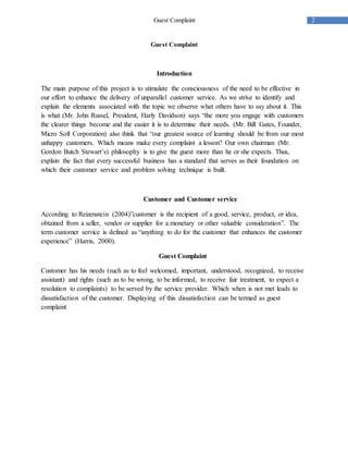 2Guest Complaint
Guest Complaint
Introduction
The main purpose of this project is to stimulate the consciousness of the need to be effective in
our effort to enhance the delivery of unparallel customer service. As we strive to identify and
explain the elements associated with the topic we observe what others have to say about it. This
is what (Mr. John Russel, President, Harly Davidson) says “the more you engage with customers
the clearer things become and the easier it is to determine their needs. (Mr. Bill Gates, Founder,
Micro Soft Corporation) also think that “our greatest source of learning should be from our most
unhappy customers. Which means make every complaint a lesson? Our own chairman (Mr.
Gordon Butch Stewart’s) philosophy is to give the guest more than he or she expects. Thus,
explain the fact that every successful business has a standard that serves as their foundation on
which their customer service and problem solving technique is built.
Customer and Customer service
According to Reizenstein (2004)”customer is the recipient of a good, service, product, or idea,
obtained from a seller, vendor or supplier for a monetary or other valuable consideration”. The
term customer service is defined as “anything to do for the customer that enhances the customer
experience” (Harris, 2000).
Guest Complaint
Customer has his needs (such as to feel welcomed, important, understood, recognized, to receive
assistant) and rights (such as to be wrong, to be informed, to receive fair treatment, to expect a
resolution to complaints) to be served by the service provider. Which when is not met leads to
dissatisfaction of the customer. Displaying of this dissatisfaction can be termed as guest
complaint
 