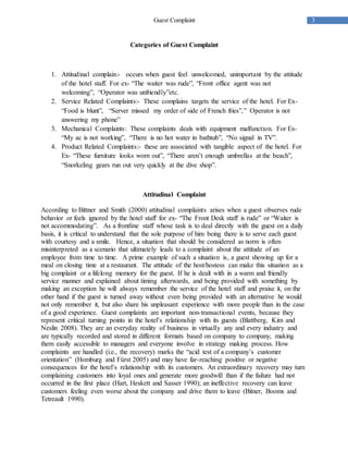 3Guest Complaint
Categories of Guest Complaint
1. Attitudinal complain:- occurs when guest feel unwelcomed, unimportant by the attitude
of the hotel staff. For ex- “The waiter was rude”, “Front office agent was not
welcoming”, “Operator was unfriendly”etc.
2. Service Related Complaints:- These complains targets the service of the hotel. For Ex-
“Food is blunt”, “Server missed my order of side of French fries”,” Operator is not
answering my phone”
3. Mechanical Complaints: These complaints deals with equipment malfunction. For Ex-
“My ac is not working”, “There is no hot water in bathtub”, “No signal in TV”.
4. Product Related Complaints:- these are associated with tangible aspect of the hotel. For
Ex- “These furniture looks worn out”, “There aren’t enough umbrellas at the beach”,
“Snorkeling gears run out very quickly at the dive shop”.
Attitudinal Complaint
According to Bittner and Smith (2000) attitudinal complaints arises when a guest observes rude
behavior or feels ignored by the hotel staff for ex- “The Front Desk staff is rude” or “Waiter is
not accommodating”. As a frontline staff whose task is to deal directly with the guest on a daily
basis, it is critical to understand that the sole purpose of him being there is to serve each guest
with courtesy and a smile. Hence, a situation that should be considered as norm is often
misinterpreted as a scenario that ultimately leads to a complaint about the attitude of an
employee from time to time. A prime example of such a situation is, a guest showing up for a
meal on closing time at a restaurant. The attitude of the host/hostess can make this situation as a
big complaint or a lifelong memory for the guest. If he is dealt with in a warm and friendly
service manner and explained about timing afterwards, and being provided with something by
making an exception he will always remember the service of the hotel staff and praise it, on the
other hand if the guest is turned away without even being provided with an alternative he would
not only remember it, but also share his unpleasant experience with more people than in the case
of a good experience. Guest complaints are important non-transactional events, because they
represent critical turning points in the hotel’s relationship with its guests (Blattberg, Kim and
Neslin 2008). They are an everyday reality of business in virtually any and every industry and
are typically recorded and stored in different formats based on company to company, making
them easily accessible to managers and everyone involve in strategy making process. How
complaints are handled (i.e., the recovery) marks the “acid test of a company’s customer
orientation” (Homburg and Fürst 2005) and may have far-reaching positive or negative
consequences for the hotel’s relationship with its customers. An extraordinary recovery may turn
complaining customers into loyal ones and generate more goodwill than if the failure had not
occurred in the first place (Hart, Heskett and Sasser 1990); an ineffective recovery can leave
customers feeling even worse about the company and drive them to leave (Bitner, Booms and
Tetreault 1990).
 