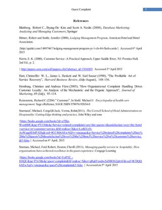 5Guest Complaint
References
Blattberg, Robert C., Byung-Do Kim and Scott A. Neslin (2008), Database Marketing:
Analyzing and Managing Customers, Springer
Bittner, Robert and Smith, Jennifer (2000), Lodging Management Program, American Hoteland Motel
Association.
{http://quizlet.com/14897467/lodging-management-program-yr-1-ch-44-flash-cards/} Accessed 6th
April
2015
Harris, E. K. (2000), Customer Service -A PracticalApproach, Upper Saddle River, NJ: Prentice Hall,
2nd Ed., p. 2.
{ http://papers.ssrn.com/sol3/papers.cfm?abstract_id=1934385} Accessed 3rd
April 2015
Hart, Christoffer W. L., James L. Heskett and W. Earl Sasser (1990), “The Profitable Art of
Service Recovery”, Harvard Business Review, (July-August), 148-156.
Homburg, Christian and Andreas Fürst (2005), “How Organizational Complaint Handling Drives
Customer Loyalty: An Analysis of the Mechanistic and the Organic Approach”, Journal of
Marketing, 69 (July), 95-114.
Reizenstein, Richard C.(2204).” Customer”. In Stahl. Michael J. Encyclopedia of health care
management. Sage eRefrence,SAGE ISBN 978076192654-0
Sturman,C.Michael, Corgel,B.Jack, Verma,Rohit(2011), The Cornell School of Hotel Administration on
Hospiatality:Cutting Edge thinking and practice, John Wiley and sons
{https://books.google.com/books?id=oTRp-
WvathMC&pg=PT136&dq=Service+related+complaints+are+the+guests+dissatisfaction+over+the+hotel
+service+or+customer+service.&hl=en&sa=X&ei=Lo4kVcO-
AoWzggSEh4PADg&ved=0CC4Q6AEwAQ#v=onepage&q=Service%20related%20complaints%20are%
20the%20guests%20dissatisfaction%20over%20the%20hotel%20service%20or%20customer%20service.
&f=false } Accessed on 4st
April, 2015
Sturman, Michael, Ford Robert, Heaton, Cherill (2011), Managing quality service in hospitality: How
organizations have achieved excellence in the guest experience. Cengage Learning
{https://books.google.com/books?id=UoP5Z_-
HJtQC&pg=PA19&dq=guest+complaint&hl=en&sa=X&ei=gRghVaxdwZaDBOG2g6AF&ved=0CDQQ
6AEwAg#v=onepage&q=guest%20complaint&f=false } Accessed on 5th
April 2015
 
