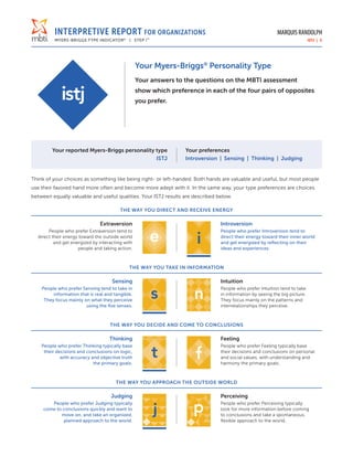 INTERPRETIVE REPORT FOR ORGANIZATIONS
MYERS-BRIGGS TYPE INDICATOR®
| STEP I™
MARQUIS RANDOLPH
ISTJ | 3
Your Myers-Briggs®
Personality Type
Your answers to the questions on the MBTI assessment
show which preference in each of the four pairs of opposites
you prefer.
Your reported Myers-Briggs personality type
ISTJ
Your preferences
Introversion | Sensing | Thinking | Judging
Think of your choices as something like being right- or left-handed. Both hands are valuable and useful, but most people
use their favored hand more often and become more adept with it. In the same way, your type preferences are choices
between equally valuable and useful qualities. Your ISTJ results are described below.
THE WAY YOU DIRECT AND RECEIVE ENERGY
Extraversion
People who prefer Extraversion tend to
direct their energy toward the outside world
and get energized by interacting with
people and taking action.
Introversion
People who prefer Introversion tend to
direct their energy toward their inner world
and get energized by reflecting on their
ideas and experiences.
THE WAY YOU TAKE IN INFORMATION
Sensing
People who prefer Sensing tend to take in
information that is real and tangible.
They focus mainly on what they perceive
using the five senses.
Intuition
People who prefer Intuition tend to take
in information by seeing the big picture.
They focus mainly on the patterns and
interrelationships they perceive.
THE WAY YOU DECIDE AND COME TO CONCLUSIONS
Thinking
People who prefer Thinking typically base
their decisions and conclusions on logic,
with accuracy and objective truth
the primary goals.
Feeling
People who prefer Feeling typically base
their decisions and conclusions on personal
and social values, with understanding and
harmony the primary goals.
THE WAY YOU APPROACH THE OUTSIDE WORLD
Judging
People who prefer Judging typically
come to conclusions quickly and want to
move on, and take an organized,
planned approach to the world.
Perceiving
People who prefer Perceiving typically
look for more information before coming
to conclusions and take a spontaneous,
flexible approach to the world.
 