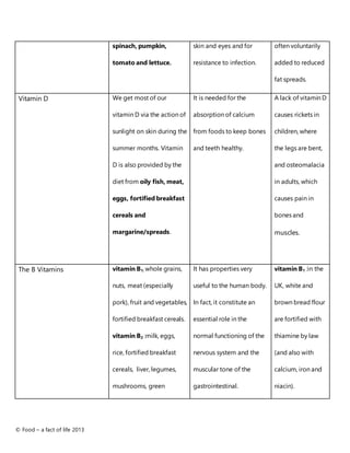 © Food – a fact of life 2013
spinach, pumpkin,
tomato and lettuce.
skin and eyes and for
resistance to infection.
often voluntarily
added to reduced
fat spreads.
Vitamin D We get most of our
vitamin D via the action of
sunlight on skin during the
summer months. Vitamin
D is also provided by the
diet from oily fish, meat,
eggs, fortified breakfast
cereals and
margarine/spreads.
It is needed for the
absorption of calcium
from foods to keep bones
and teeth healthy.
A lack of vitamin D
causes rickets in
children, where
the legs are bent,
and osteomalacia
in adults, which
causes pain in
bones and
muscles.
The B Vitamins vitamin B1: whole grains,
nuts, meat (especially
pork), fruit and vegetables,
fortified breakfast cereals.
vitamin B2 :milk, eggs,
rice, fortified breakfast
cereals, liver, legumes,
mushrooms, green
It has properties very
useful to the human body.
In fact, it constitute an
essential role in the
normal functioning of the
nervous system and the
muscular tone of the
gastrointestinal.
vitamin B1 :in the
UK, white and
brown bread flour
are fortified with
thiamine by law
(and also with
calcium, iron and
niacin).
 