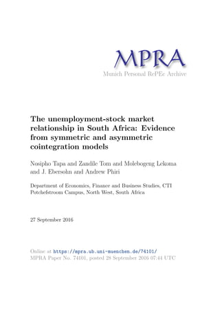 MPRAMunich Personal RePEc Archive
The unemployment-stock market
relationship in South Africa: Evidence
from symmetric and asymmetric
cointegration models
Nosipho Tapa and Zandile Tom and Molebogeng Lekoma
and J. Ebersohn and Andrew Phiri
Department of Economics, Finance and Business Studies, CTI
Potchefstroom Campus, North West, South Africa
27 September 2016
Online at https://mpra.ub.uni-muenchen.de/74101/
MPRA Paper No. 74101, posted 28 September 2016 07:44 UTC
 