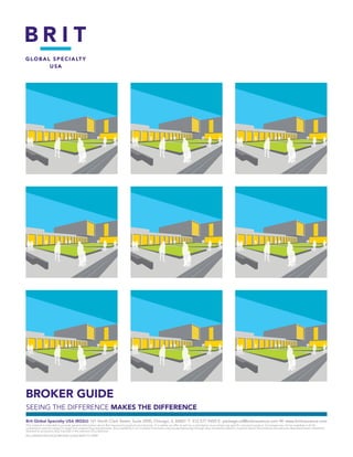 BROKER GUIDE
SEEING THE DIFFERENCE MAKES THE DIFFERENCE
Brit Global Specialty USA (BGSU) 161 North Clark Street, Suite 2900, Chicago, IL 60601 T: 	312.577.9450 E: package.sir@britinsurance.com W: www.britinsurance.com
This material is intended to provide general information about Brit Insurance’s products and services. It is neither an offer to sell nor a solicitation to purchase any specific insurance product. Coverage may not be available in all US
jurisdictions and are subject to legal and underwriting requirements. Any availability is on a surplus lines basis only (except Kentucky) through duly licensed producers. Inquiries about the products and services described herein should be
directed to producers duly licensed in the relevant US jurisdiction.
BSL/GM/BISI/PACKAGE/BROKER GUIDE/MAY13/1/0999
 