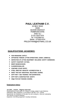 PAUL LEATHAM C.V.
29 NEW ROAD
HOOK
HAVERFORDWEST
PEMBROKESHIRE
SA62 4LJ
D.O.B 30/07/1974
Tel: 01437890103
Mobile: 07793614534
PRLEATHAM@HOTMAIL.CO.UK
QUALIFICATIONS (ACADEMIC)
 IOSH MANAGING SAFELY.
 APPOINTED PERSON LIFTING OPERATIONS (336581) (00880122).
 INSPECTION OF LIFTING EQUIPMENT INCLUDING SAFETY HARNESSES.
 SAFETY PASSPORT (1917493).
 MEWP BOOM/SCISSOR.
 SLINGER/SIGNALLER.
 CONFINED SPACE ENTRY.
 STEEL ERECTOR INDUSTRY ACCREDITATION B.
 NAECI TWO DAY INDUSTRIAL RELATIONS COURSE.
 SIPP PART 1 HSE TRAINING FOR SUPERVISION.
 SIPP PART 2 CONSTRUCTION SAFETY.
 CB@I FIVE DAY RIGGING COURSE.
Employment history.
Jan 2015 _ present _ Rigging supervisor
Coordinating all crane works on a waste to energy project in port Clarence.
Overseeing lifting operations in accordance with BS: 7121, LOLER.
Supervising the installation of the pipe line and conveyors, silos and overseeing
The erection of all the steelwork.
Inspection of all lifting equipment including harnesses.
 