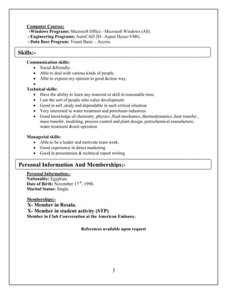 3
Computer Courses:
-Windows Programs: Microsoft Office - Microsoft Windows (All)
- Engineering Programs: AutoCAD 2D –Aspen Hyses-VMG.
- Data Base Program: Visual Basic – Access.
- Programming languages: C++ – Matlab6.
Communication skills:
 Social &friendly.
 Able to deal with various kinds of people.
 Able to express my opinion in good &clear way.

Technical skills:
 Have the ability to learn any material or skill in reasonable time.
 I am the sort of people who value development.
 Good in self ,study and dependable in such critical situation
 Very interested in water treatment and petroleum industries
 Good knowledge of chemistry ,physics ,fluid mechanics ,thermodynamics ,heat transfer ,
mass transfer, modeling, process control and plant design, petrochemical manufacture,
water treatment &unit operation
Managerial skills:
 Able to be a leader and motivate team work.
 Good experience in direct marketing
 Good in presentation & technical report writing
Personal Information:-
Nationality: Egyptian.
Date of Birth: November 17 th
, 1990.
Marital Status: Single.
-Memberships:
X- Member in Resala.
X- Member in student activity (STP)
Member in Club Conversation at the American Embassy.
References available upon request
Skills:-
Personal Information And Memberships:-
 
