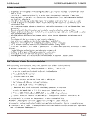 R.ANBARASAN ELECTRICAL COMMISSIONING ENGINEER
Page 2
Duties and Responsibilities:
 Responsible for testing and commissioning of substation, power plant electrical equipments rated from
400V to 400kV
 Responsible for Preventive maintenance, testing and commissioning of substation, power plant
equipment’s like panels, switchgear, Transformers, Battery systems, Capacitor Bank as per scheduled
plan in primary substations.
 Attend to technical snags and shutdown jobs in Live feeders, and resolve them as soon as possible
 SCMS & DMS signal list verification, scheme modification as per the approved signal list and signal
initiation from field
 Preparing Test Formats & Method Statements for various testing activities as per the standard and client
requirement.
 Co-ordination with Client/Consultant and vendor for execution of various testing activities.
 Prepare and maintain file system of site test reports, as built drawings, calibration certificates & operation
manuals of all test equipments,
 Testing & periodic maintenance schedules, vendor details, service agreements, record of technical
snags
 Coordinate with site team for startup and execution of project
 Assist other teams working for minimization redundancy and idle-time
 Preparation of training manuals and conducting training for new employees
 Ensure that EHS standards are followed by all team members working in site
 Study FEED, TB and TC document & Specification Document verification and submission for client
approval
 Vendor TBE document verification and submission for approval
 Shutdown & Changeover Philosophy preparation & submission
 Review SLD, Preliminary & Detailed Engineering documents
 Attending FAT witness for Switchgears, Power Transformers, PMS panels & Power Cables
Brief Explanation of Testing Commissioning Activities:
With conforming latest standards, safety Rules, permit to work and live plant regulations
 Testing and Commissioning, Preventive Maintenance Testing, Calibration of
 All leading make Protection (Back Up Relays), Auxiliary Relays
 Power, Distribution Transformers
 Capacitor Banks, NGRs, NERs
 CTs, CVTs, VTs, CBs, Isolators, LA, Wave Traps, LT & HT SWGRs
 High Voltage AC, DC & VLF Testing of HV Cables
 LVAC, ACDB, DCDB, Battery, Battery Chargers
 C&R Panels, APFC panel, Transformer Interlocking panel and its Associates
 Tri-vector, KW, KVAR, KVA, A, V, PF, & HZ Meters, and Various Transducers
 LV System (DB, SMDB, Bus Ducts, CBCTs, ELR) as per ADDC wiring regulations
 Control & Protection schemes (Diff, REF, SBEF etc.) and operation schemes & interlocks like ATS
 Stability Tests of Transformer, Bus Bar Differential Protections, REF Protections
 Scheme Checking and Correction suggestions in Drawing and Cable Schedules
 Preparation, Testing, Modification, Troubleshooting of different Protection, Control, Interlock Schemes
 Supervision of HV, LV Power Cables laying, termination, interconnection wiring between yard equipments
and control panels, AVR panels etc.
 