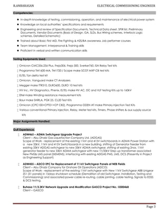 R.ANBARASAN ELECTRICAL COMMISSIONING ENGINEER
Page 3
Competencies:
 In-depth knowledge of testing, commissioning, operation, and maintenance of electrical power system
 Knowledge on local authorities’ specifications and requirements
 Engineering and review of Specification Documents, Technical Data sheet, SPIR list, Preliminary
Documents, Vendor Documents (Basis of Design, GA, SLDs, Bus Wiring schemes, Interlock Logic
schemes, Detailed Schematic)
 Trained about Basic First AID, Fire Fighting & H2S/BA awareness Job performer courses
 Team Management, Interpersonal & Training skills
 Proficient in verbal and written communication skills
Testing Equipments Used:
 Omicron CMC356,256 Plus, Freja306, Freja 300, Sverker760, ISA Relay Test kits
 Programma TM1600-MA, TM1720 / Scope make SCOT MXP CB test kits
 ELTEL Tan delta test kit
 Omicron, Vanguard make CT Analyzers
 Megger make TTR310, DLRO600, DLRO 10 test kits
 HV Inc., HV Diagnostics, Phenix, ELTEL make HV AC, DC and VLF testing Kits up to 160kV
 Eltel make Winding resistance measurement kits
 Baur make SHIRLA, PGK 25, CL20 Test Kits
 Omicron (CPC100+CPTD1+CP CB2), Programma ODEN AT make Primary Injection Test Kits
 Various conventional Primary injection, Relay, Meter test kits, Timers, Phase shifters & aux supply source
kits
Major Assignments Handled:
Gulf Experience:
 ADW465 – ADMA Switchgear Upgrade Project
Client – Abu Dhabi Gas Liquefaction Company Ltd. (ADGAS)
Scope of Work - replacement of the existing 11kV and 415V switchboards in ADMA Power Station with
a new 33kV, 11kV and 415V Switchboards in a new building, shifting of Generator Feeder from
existing 33kV ADGAS switchgear to new 33kV ADMA switchgear, shifting of existing 2nos. 11kV
generator feeder to new 33kV ADMA switchgear with new 11/33kV Step-up transformer associated
New PMS& LMS panel (SIEMENS), interfacing with existing ADGAS PMS, LMS, DCS (Presently in Project
as Engineering Support)
 ADW455 – ADCO EPC for Replacement of 11 kV Switchgear Panels at NEB Fields
Client – Abu Dhabi Company for Onshore Oil Operations (ADCO)
Scope of Work - replacement of the existing 11kV switchgear with New 11kV Switchgear ABB Unigear
ZS1 (31 panels) in 15days shutdown schedule (Demolition of old Switchgear, Installation, Testing and
Commissioning) and associated power cable re-routing, cable jointing, cable testing, Signals to EDSS
& DCS testing.
 Buhasa 11/3.3KV Network Upgrade and Modification GASCO Project No.: 0300468
Client – GASCO
 