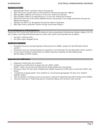 R.ANBARASAN ELECTRICAL COMMISSIONING ENGINEER
Page 5
Experience in India:
 400/220/33KV PGCIL substation Hassan through L&T
 220/11KV S/S for cement plant at M/s Ultratech Cements through M/s. ABB ltd.
 220/132/33KV CSEB S/S at Champa C.G thru M/s. EMCO ltd, Mumbai.
 220/132/33KV CSEB S/S at Mahasamund, C.G thru M/s. EMCO ltd, Mumbai.
 220/6.6/0.415KV S/S at M/s NPCIL 2500MW Atomic power plant 3 & 4, Kaiga Karnataka through M/s
Reliance Energy ltd.
 220/66/11KV KPTCL S/S, Bangalore through M/s Melcon Engineers.
 400/132KV PGCIL substation Goothi through Tata Power Projects.
Annual Maintenance Testing Experience:
Preventive (Pre Cautionary) Maintenance testing of various equipments (Transformers, Relays, Meters, CTs, PTs,
CBs, Cables, and Capacitor Banks) done at various sites, plants, and industries are as follows
 M/s IOCL, Mathura (M.P).
 M/s GEM sugars, Bagalkot (K.N)
Significance Highlights:
 Awarded Conscious Testing Engineer in Remote End at A3900.1 project for L&T HSE Safety Month
Jan2011.
 Awarded Conscious Testing Engineer in Substation at N7133 project for L&T HSE Safety Month Jan2013.
 Conducted PowerPoint presentation for ADDC Operation Engineer for NOVA38 Recloser
(sectionalizer) at D9441 project.
Approvals and Certifications:
 Originator Certification from GASCO
 Competency Certification & approvals from ADDC, AADC
(ADDC, AADC are Government Electricity& Water Distribution Companies)
 Training on Basic First Aid, Basic Firefighting & H2S/BA Awareness Certification courses from GTSC, Abu
Dhabi
 “Certificate of Appreciation” from GASCO as “Commissioning Engineer” for Zero LTI in GASCO
ADW401 project
 H2S Competency Training course conducted on behalf of GASCO Buhasa Plant division from GHRDC
 Omicron Training on “Performing tests on Protection Relays with Omicron CMC test set”
 