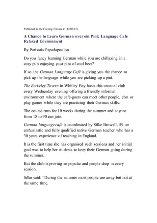 Published in the Evening Chronicle (12/07/13)
A Chance to Learn German over ein Pint; Language Cafe
Relaxed Environment
By Parisatis Papadopoulou
Do you fancy learning German while you are chillaxing in a
cosy pub enjoying your pint of cool beer?
If so, the German Language Café is giving you the chance to
pick up the language while you are picking up a pint.
The Berkeley Tavern in Whitley Bay hosts this unusual club
every Wednesday evening offering a friendly informal
environment where the café-goers can meet other people, chat or
play games while they are practicing their German skills.
The course runs for 10 weeks during the summer and anyone
from 18 to 90 can join.
German language café is coordinated by Silke Browell, 59, an
enthusiastic and fully qualified native German teacher who has a
30 years experience of teaching in England.
It is the first time she has organised such sessions and her initial
goal was to help her students to keep their German going during
the summer.
But the club is proving so popular and people drop in every
session.
Silke said: “During the summer most people are away but not at
the same time.
 