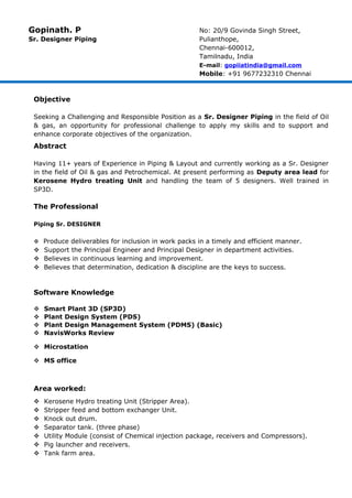 Gopinath. P No: 20/9 Govinda Singh Street,
Sr. Designer Piping Pulianthope,
Chennai-600012,
Tamilnadu, India
E-mail: gopiiatindia@gmail.com
Mobile: +91 9677232310 Chennai
Objective
Seeking a Challenging and Responsible Position as a Sr. Designer Piping in the field of Oil
& gas, an opportunity for professional challenge to apply my skills and to support and
enhance corporate objectives of the organization.
Abstract
Having 11+ years of Experience in Piping & Layout and currently working as a Sr. Designer
in the field of Oil & gas and Petrochemical. At present performing as Deputy area lead for
Kerosene Hydro treating Unit and handling the team of 5 designers. Well trained in
SP3D.
The Professional
Piping Sr. DESIGNER
 Produce deliverables for inclusion in work packs in a timely and efficient manner.
 Support the Principal Engineer and Principal Designer in department activities.
 Believes in continuous learning and improvement.
 Believes that determination, dedication & discipline are the keys to success.
Software Knowledge
 Smart Plant 3D (SP3D)
 Plant Design System (PDS)
 Plant Design Management System (PDMS) (Basic)
 NavisWorks Review
 Microstation
 MS office
Area worked:
 Kerosene Hydro treating Unit (Stripper Area).
 Stripper feed and bottom exchanger Unit.
 Knock out drum.
 Separator tank. (three phase)
 Utility Module (consist of Chemical injection package, receivers and Compressors).
 Pig launcher and receivers.
 Tank farm area.
 