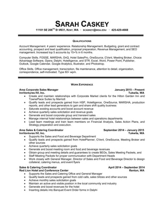 SARAH CASKEY
11101 SE 208TH
ST #931, KENT, WA · SCASKEY@WGU.EDU · 425-429-4668
QUALIFICATIONS
Account Management. 4 years’ experience. Relationship Management. Budgeting, grant and contract
accounting, prospect and lead qualification, proposal preparation, Revenue Management, and SEO
management. Increased top 5 accounts by 15+% in 6 months.
Computer Skills. FOSSE, MARSHA, OnQ, Hotel SalesPro, OneSource, CVent, Meeting Broker, Choice
Advantage Software, Opera, Delphi, Hotelligence, and STR. Excel, Word, Power Point, Publisher,
Outlook, Google Calendar, Google Analytics, Illustrator, and Photoshop.
Office Skills. Office management, transcription, file maintenance, attention to detail, organization,
correspondence, self-motivated. Type 60+ wpm.
WORK EXPERIENCE
Area Corporate Sales Manager January 2015 – Present
InnVentures IVI, Inc. Tukwila, WA
 Create and maintain relationships with Corporate Market clients for the Hilton Garden Inn and
TownePlace Suites by Marriott
 Qualify leads and prospects gained from HSP, Hotelligence, OneSource, MARSHA, production
reports, and other lead generators to gain and share shift quality business
 Saturate existing accounts and boost account revenue
 Achieve quarterly sales solicitation and revenue goals
 Generate and boost corporate group and transient sales
 Manage internal hotel relationships between sales and operations departments
 Lead team meetings and train team members on Financial Analysis, Sales Action Plans, and
Strategy preparation and execution.
Area Sales & Catering Coordinator September 2014 – January 2015
InnVentures IVI, Inc. Tukwila, WA
 Supports the Sales and Food and Beverage Department
 Qualify leads and prospects gained from HotelPlanner, CVent, OneSource, Meeting Broker and
other sources
 Achieve quarterly sales solicitation goals
 Generate and boost meeting room and food and beverage revenues
 Obtain group and meeting details and guarantees to create BEOs, Sales Meeting Packets, and
 Staff Meeting Packets for proper communication with Department Heads
 Work closely with General Manager, Director of Sales and Food and Beverage Director to design
collateral, catering menus, and event flyers
Sales & Catering Coordinator April 2014 – September 2014
Red Lion Hotel and Conference Center Renton, WA
 Supports the Sales and Catering Office and General Manager
 Qualify leads and prospects gained from cold calls, sales blitzes and other sources
 Achieve monthly sales solicitation goals
 Maintain an active and visible position in the local community and industry
 Generate and boost revenues for the hotel
 Inserting details into Banquet Event Order forms in Delphi
 