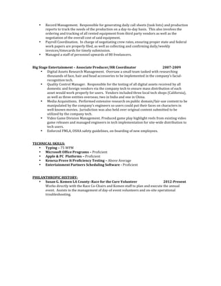 • Record	
 Management.	
 	
 Responsible	
 for	
 generating	
 daily	
 call	
 sheets	
 (task	
 lists)	
 and	
 production	
 
reports	
 to	
 track	
 the	
 needs	
 of	
 the	
 production	
 on	
 a	
 day-­‐to-­‐day	
 basis.	
 	
 This	
 also	
 involves	
 the	
 
ordering	
 and	
 tracking	
 of	
 all	
 rented	
 equipment	
 from	
 third	
 party	
 vendors	
 as	
 well	
 as	
 the	
 
negotiation	
 of	
 the	
 overall	
 cost	
 of	
 said	
 equipment.	
 
• Payroll	
 Coordination.	
 	
 In	
 charge	
 of	
 negotiating	
 crew	
 rates,	
 ensuring	
 proper	
 state	
 and	
 federal	
 
work	
 papers	
 are	
 properly	
 filed,	
 as	
 well	
 as	
 collecting	
 and	
 confirming	
 daily/weekly	
 
invoices/timecards	
 for	
 timely	
 submission.	
 
• Managed	
 a	
 staff	
 of	
 personnel	
 upwards	
 of	
 80	
 freelancers.	
 
	
 
	
 
Big	
 Stage	
 Entertainment	
 –	
 Associate	
 Producer/HR	
 Coordinator	
 	
  	
  2007-­2009	
  	
 
• Digital	
 Assets	
 Research	
 Management.	
 	
 Oversaw	
 a	
 small	
 team	
 tasked	
 with	
 researching	
 
thousands	
 of	
 face,	
 hair	
 and	
 head	
 accessories	
 to	
 be	
 implemented	
 in	
 the	
 company’s	
 facial-­‐
recognition	
 tech.	
 
• Quality	
 Control	
 Manager.	
 	
 Responsible	
 for	
 the	
 testing	
 of	
 all	
 digital	
 assets	
 received	
 by	
 all	
 
domestic	
 and	
 foreign	
 vendors	
 via	
 the	
 company	
 tech	
 to	
 ensure	
 mass	
 distribution	
 of	
 each	
 
asset	
 would	
 work	
 properly	
 for	
 users.	
 	
 Vendors	
 included	
 three	
 local	
 tech	
 shops	
 (California),	
 
as	
 well	
 as	
 three	
 entities	
 overseas;	
 two	
 in	
 India	
 and	
 one	
 in	
 China.	
 
• Media	
 Acquisitions.	
 	
 Performed	
 extensive	
 research	
 on	
 public	
 domain/fair-­‐use	
 content	
 to	
 be	
 
manipulated	
 by	
 the	
 company’s	
 engineers	
 so	
 users	
 could	
 put	
 their	
 faces	
 on	
 characters	
 in	
 
well-­‐known	
 movies.	
 	
 Jurisdiction	
 was	
 also	
 held	
 over	
 original	
 content	
 submitted	
 to	
 be	
 
utilized	
 by	
 the	
 company	
 tech.	
 
• Video	
 Game	
 Division	
 Management.	
 Produced	
 game	
 play	
 highlight	
 reels	
 from	
 existing	
 video	
 
game	
 releases	
 and	
 managed	
 engineers	
 in	
 tech	
 implementation	
 for	
 site-­‐wide	
 distribution	
 to	
 
tech	
 users.	
 
• Enforced	
 FMLA,	
 OSHA	
 safety	
 guidelines,	
 on-­‐boarding	
 of	
 new	
 employees.	
 
	
 
	
 
TECHNICAL	
 SKILLS:	
 
• Typing	
 –	
 75	
 WPM	
 
• Microsoft	
 Office	
 Programs	
 –	
 Proficient	
 	
 
• Apple	
 &	
 PC	
 	
 Platforms	
 –	
 Proficient	
 
• Kenexa	
 Prove	
 It	
 Proficiency	
 Testing	
 –	
 Above	
 Average	
 
• Entertainment	
 Partners	
 Scheduling	
 Software	
 -­	
 Proficient	
 
	
 
	
 
PHILANTHROPIC	
 HISTORY:	
 
• Susan	
 G.	
 Komen	
 LA	
 County–Race	
 for	
 the	
 Cure	
 Volunteer	
 	
  	
  	
 2012-­Present	
 
Works	
 directly	
 with	
 the	
 Race	
 Co-­‐Chairs	
 and	
 Komen	
 staff	
 to	
 plan	
 and	
 execute	
 the	
 annual	
 
event.	
 	
 Assists	
 in	
 the	
 management	
 of	
 day-­‐of	
 event	
 volunteers	
 and	
 on-­‐site	
 operational	
 
troubleshooting.	
 	
 	
 	
 	
 
 