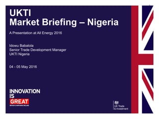 1
UKTI
Market Briefing – Nigeria
A Presentation at All Energy 2016
Idowu Babalola
Senior Trade Development Manager
UKTI Nigeria
04 - 05 May 2016
 