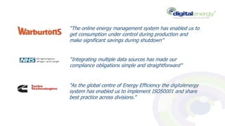 “The online energy management system has enabled us to
get consumption under control during production and
make significant savings during shutdown”
“Integrating multiple data sources has made our
compliance obligations simple and straightforward”
“As the global centre of Energy Efficiency the digitalenergy
system has enabled us to implement ISO50001 and share
best practice across divisions.”
 