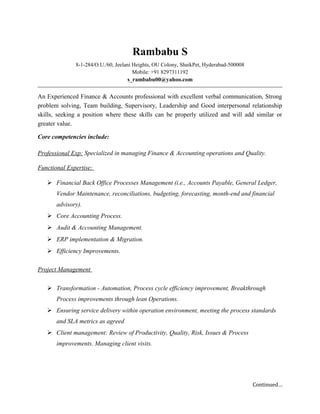 Rambabu S
8-1-284/O.U./60, Jeelani Heights, OU Colony, ShaikPet, Hyderabad-500008
Mobile: +91 8297311192
s_rambabu00@yahoo.com
An Experienced Finance & Accounts professional with excellent verbal communication, Strong
problem solving, Team building, Supervisory, Leadership and Good interpersonal relationship
skills, seeking a position where these skills can be properly utilized and will add similar or
greater value.
Core competencies include:
Professional Exp: Specialized in managing Finance & Accounting operations and Quality.
Functional Expertise:
 Financial Back Office Processes Management (i.e., Accounts Payable, General Ledger,
Vendor Maintenance, reconciliations, budgeting, forecasting, month-end and financial
advisory).
 Core Accounting Process.
 Audit & Accounting Management.
 ERP implementation & Migration.
 Efficiency Improvements.
Project Management
 Transformation - Automation, Process cycle efficiency improvement, Breakthrough
Process improvements through lean Operations.
 Ensuring service delivery within operation environment, meeting the process standards
and SLA metrics as agreed
 Client management: Review of Productivity, Quality, Risk, Issues & Process
improvements. Managing client visits.
Continued…
 