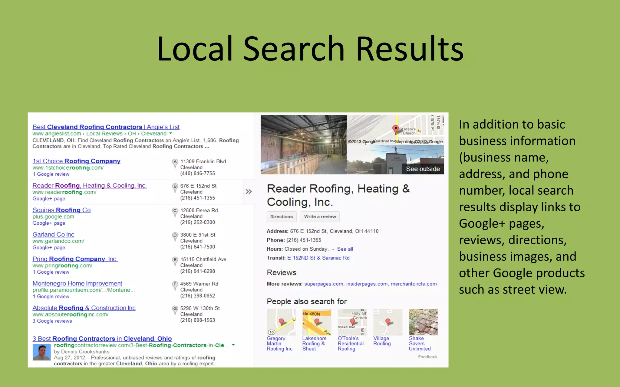 Local Search Results
In addition to basic
business information
(business name,
address, and phone
number, local search
results display links to
Google+ pages,
reviews, directions,
business images, and
other Google products
such as street view.
 