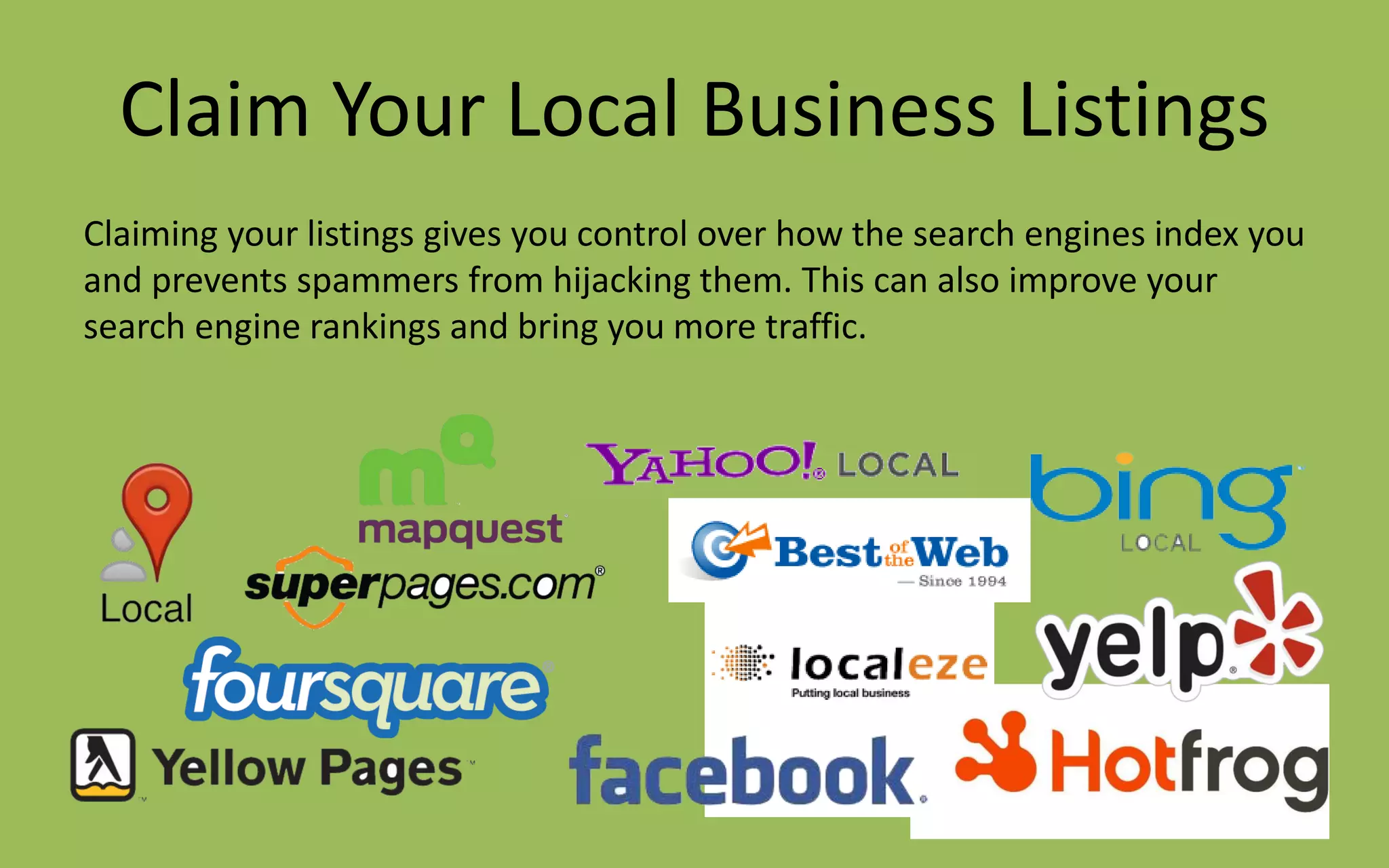 Claim Your Local Business Listings
Claiming your listings gives you control over how the search engines index you
and prevents spammers from hijacking them. This can also improve your
search engine rankings and bring you more traffic.
 