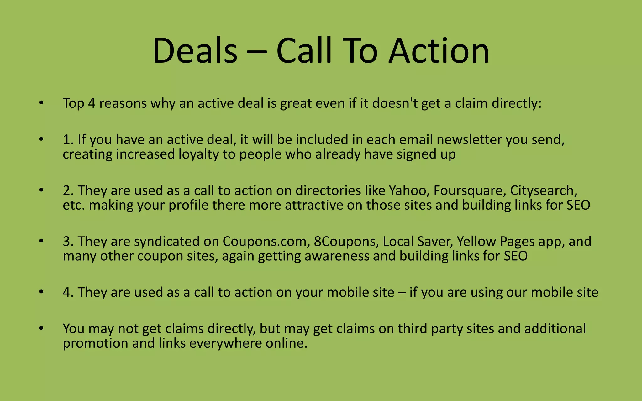 Deals – Call To Action
• Top 4 reasons why an active deal is great even if it doesn't get a claim directly:
• 1. If you have an active deal, it will be included in each email newsletter you send,
creating increased loyalty to people who already have signed up
• 2. They are used as a call to action on directories like Yahoo, Foursquare, Citysearch,
etc. making your profile there more attractive on those sites and building links for SEO
• 3. They are syndicated on Coupons.com, 8Coupons, Local Saver, Yellow Pages app, and
many other coupon sites, again getting awareness and building links for SEO
• 4. They are used as a call to action on your mobile site – if you are using our mobile site
• You may not get claims directly, but may get claims on third party sites and additional
promotion and links everywhere online.
 