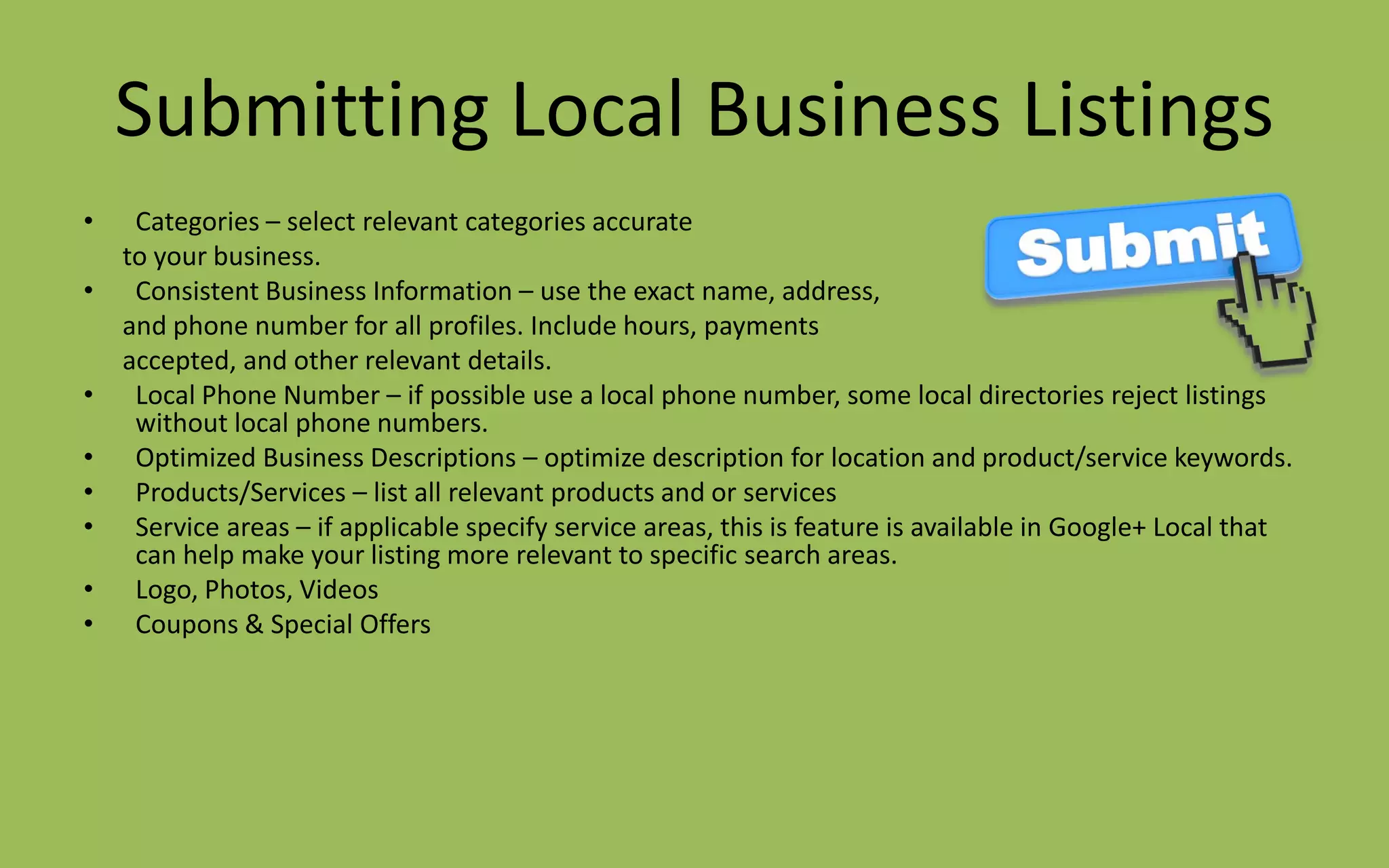 Submitting Local Business Listings
• Categories – select relevant categories accurate
to your business.
• Consistent Business Information – use the exact name, address,
and phone number for all profiles. Include hours, payments
accepted, and other relevant details.
• Local Phone Number – if possible use a local phone number, some local directories reject listings
without local phone numbers.
• Optimized Business Descriptions – optimize description for location and product/service keywords.
• Products/Services – list all relevant products and or services
• Service areas – if applicable specify service areas, this is feature is available in Google+ Local that
can help make your listing more relevant to specific search areas.
• Logo, Photos, Videos
• Coupons & Special Offers
 