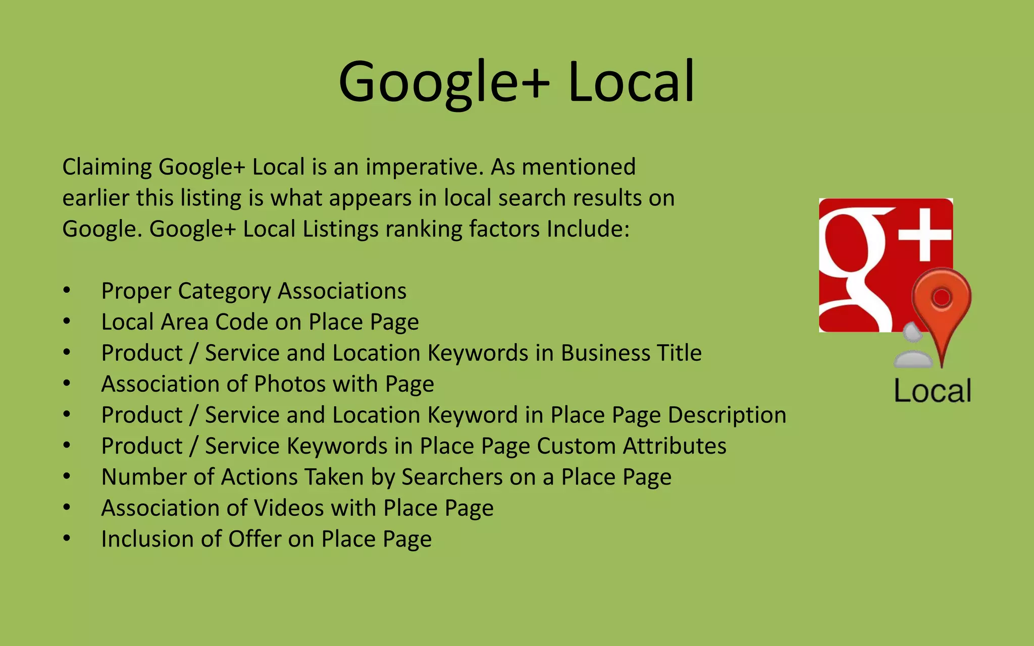 Google+ Local
Claiming Google+ Local is an imperative. As mentioned
earlier this listing is what appears in local search results on
Google. Google+ Local Listings ranking factors Include:
• Proper Category Associations
• Local Area Code on Place Page
• Product / Service and Location Keywords in Business Title
• Association of Photos with Page
• Product / Service and Location Keyword in Place Page Description
• Product / Service Keywords in Place Page Custom Attributes
• Number of Actions Taken by Searchers on a Place Page
• Association of Videos with Place Page
• Inclusion of Offer on Place Page
 