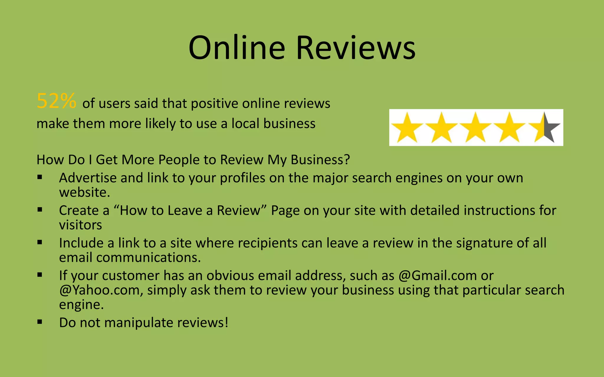 Online Reviews
52% of users said that positive online reviews
make them more likely to use a local business
How Do I Get More People to Review My Business?
 Advertise and link to your profiles on the major search engines on your own
website.
 Create a “How to Leave a Review” Page on your site with detailed instructions for
visitors
 Include a link to a site where recipients can leave a review in the signature of all
email communications.
 If your customer has an obvious email address, such as @Gmail.com or
@Yahoo.com, simply ask them to review your business using that particular search
engine.
 Do not manipulate reviews!
 