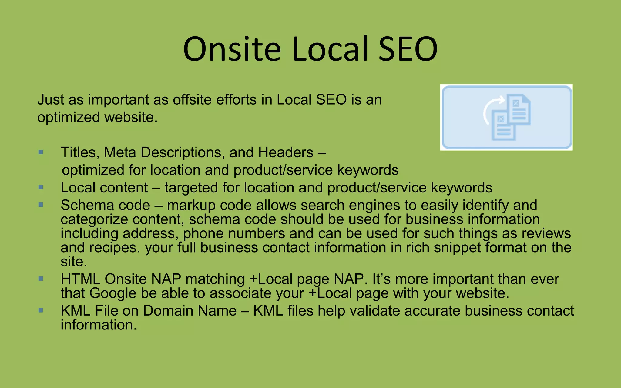 Onsite Local SEO
Just as important as offsite efforts in Local SEO is an
optimized website.
 Titles, Meta Descriptions, and Headers –
optimized for location and product/service keywords
 Local content – targeted for location and product/service keywords
 Schema code – markup code allows search engines to easily identify and
categorize content, schema code should be used for business information
including address, phone numbers and can be used for such things as reviews
and recipes. your full business contact information in rich snippet format on the
site.
 HTML Onsite NAP matching +Local page NAP. It’s more important than ever
that Google be able to associate your +Local page with your website.
 KML File on Domain Name – KML files help validate accurate business contact
information.
 