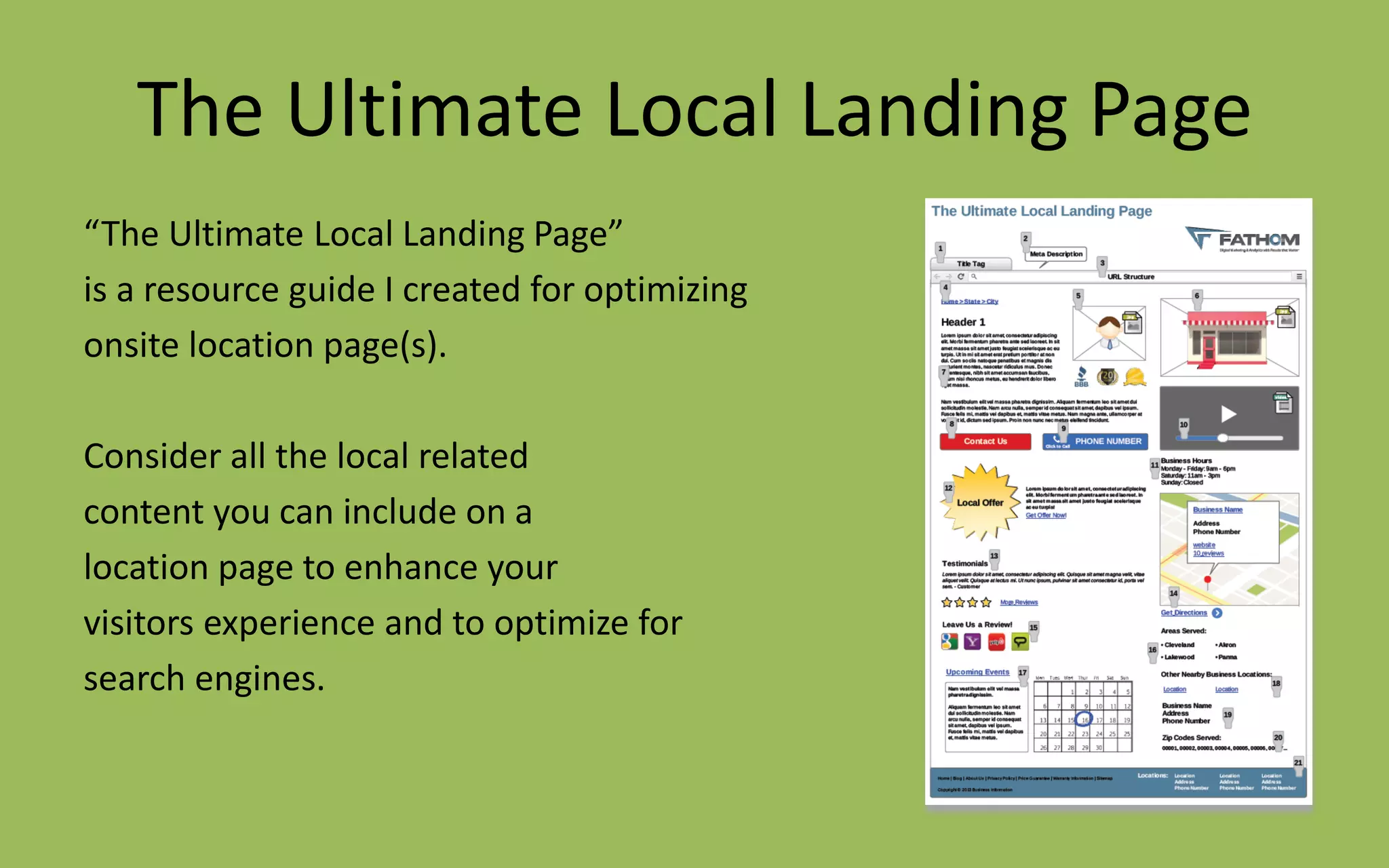 The Ultimate Local Landing Page
“The Ultimate Local Landing Page”
is a resource guide I created for optimizing
onsite location page(s).
Consider all the local related
content you can include on a
location page to enhance your
visitors experience and to optimize for
search engines.
 