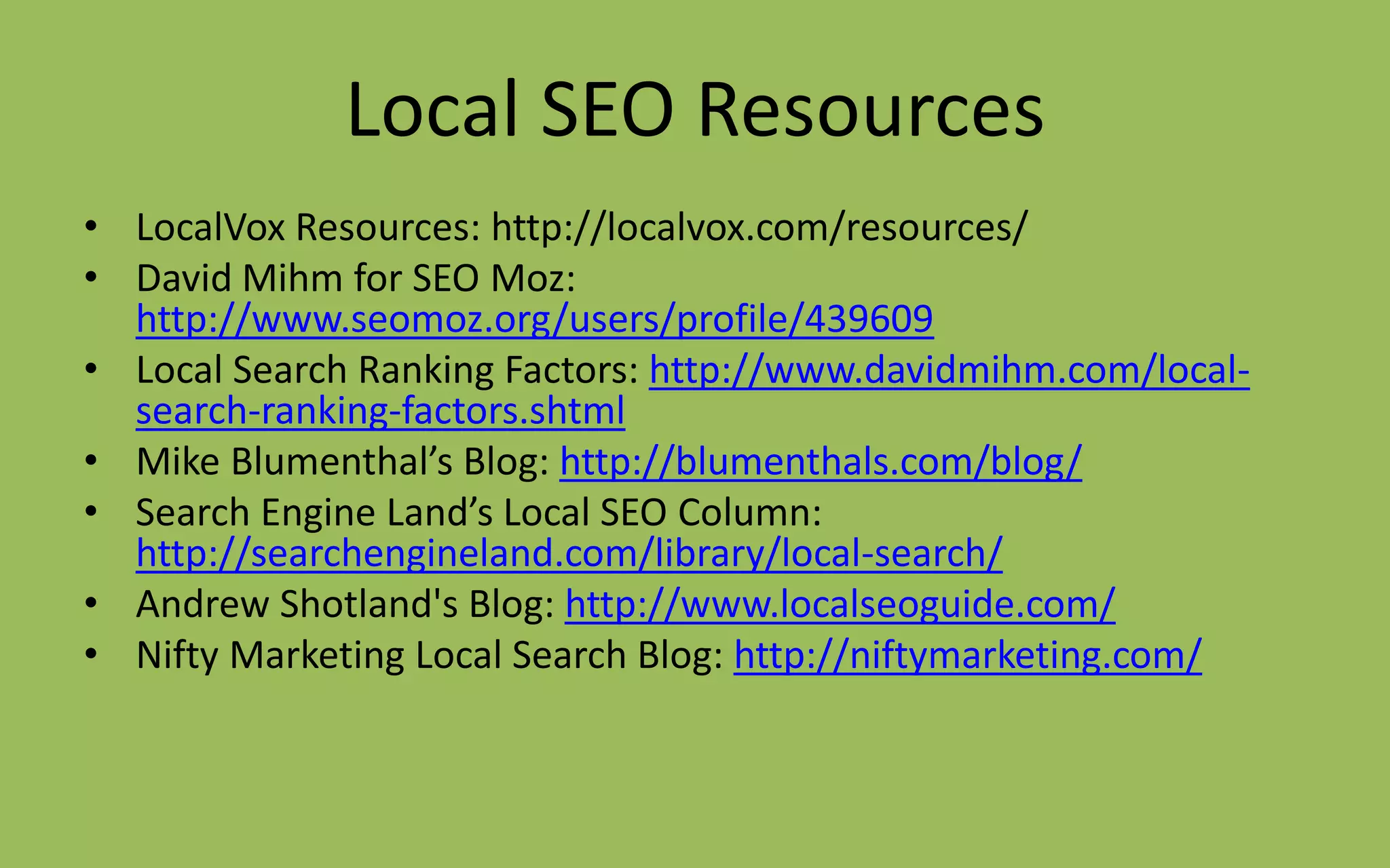 Local SEO Resources
• LocalVox Resources: http://localvox.com/resources/
• David Mihm for SEO Moz:
http://www.seomoz.org/users/profile/439609
• Local Search Ranking Factors: http://www.davidmihm.com/local-
search-ranking-factors.shtml
• Mike Blumenthal’s Blog: http://blumenthals.com/blog/
• Search Engine Land’s Local SEO Column:
http://searchengineland.com/library/local-search/
• Andrew Shotland's Blog: http://www.localseoguide.com/
• Nifty Marketing Local Search Blog: http://niftymarketing.com/
 