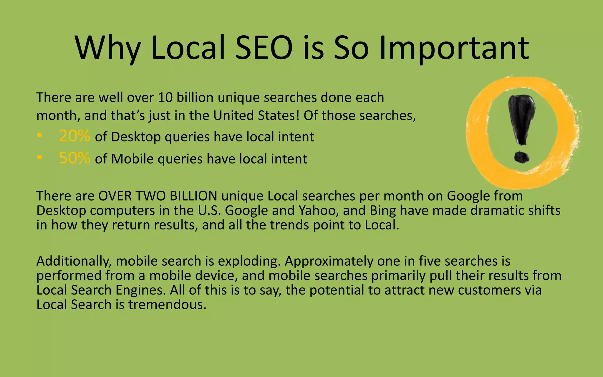 Why Local SEO is So Important
There are well over 10 billion unique searches done each
month, and that’s just in the United States! Of those searches,
• 20% of Desktop queries have local intent
• 50% of Mobile queries have local intent
There are OVER TWO BILLION unique Local searches per month on Google from
Desktop computers in the U.S. Google and Yahoo, and Bing have made dramatic shifts
in how they return results, and all the trends point to Local.
Additionally, mobile search is exploding. Approximately one in five searches is
performed from a mobile device, and mobile searches primarily pull their results from
Local Search Engines. All of this is to say, the potential to attract new customers via
Local Search is tremendous.
 