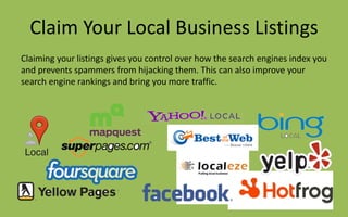 Claim Your Local Business Listings
Claiming your listings gives you control over how the search engines index you
and prevents spammers from hijacking them. This can also improve your
search engine rankings and bring you more traffic.
 