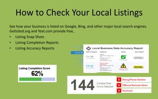 How to Check Your Local Listings
See how your business is listed on Google, Bing, and other major local search engines.
Getlsited.org and Yext.com provide free,
• Listing Snap Shots
• Listing Completion Reports
• Listing Accuracy Reports
 